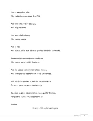 Nao es a Angelina Jolie,
Mas eu tambem nao sou o Brad Pitt.


Nao tens uma pele de pessego,
Mas eu pareco lixa.


Nao tens cabelos longos,
Mas eu sou careca.


Nao es rica,
Mas eu nao passo dum pelintra que nao tem onde cair morto.


As vezes chateias-me com as tuas birras,
Mas eu sou sempre dificil de aturar.


Nao me fazes o homem mais feliz do mundo,
Mas comigo a tua vida tambem nao e’ um Paraiso.


Mas entao porque raio te amo eu, perguntaras tu,
Por seres quem es, responder-te-ei eu.


E porque carga de agua me amas tu, perguntar-te-ei eu,
Porque tive azar na rifa, responderas tu.


Amo-te.
                           13 Janeiro 2009 por Portugal Decosta



                                                                  8
 