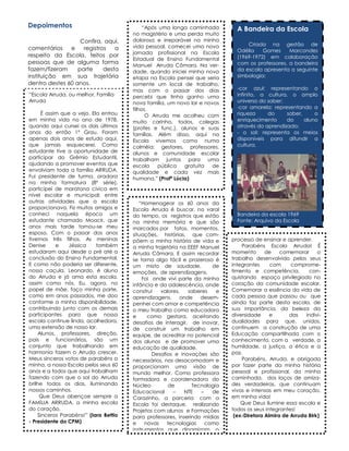 Depoimentos
Confira, aqui,
comentários
e
registros
a
respeito da Escola, feitos por
pessoas que de alguma forma
fazem/fizeram
parte
desta
instituição em sua trajetória
dentro destes 60 anos.
“Escola Arruda, ou melhor, Família
Arruda
É assim que a vejo. Ela entrou
em minha vida no ano de 1978,
quando aqui cursei os dois últimos
anos do então 1º Grau. Foram
apenas dois anos de estudo aqui,
que jamais esquecerei. Como
estudante tive a oportunidade de
participar do Grêmio Estudantil,
ajudando a promover eventos que
envolviam toda a família ARRUDA.
Fui presidente de turma, oradora
na minha formatura (8ª série),
participei de maratona cívica em
nível escolar e municipal; entre
outras atividades que a escola
proporcionava. Fiz muitos amigos e
conheci naquela época um
estudante chamado Moacir, que
anos mais tarde tornou-se meu
esposo. Com o passar dos anos
tivemos três filhos. As meninas
Denise
e
Jéssica
também
estudaram aqui desde o pré até a
conclusão do Ensino Fundamental.
E como não poderia ser diferente,
nosso caçula, Leonardo, é aluno
do Arruda e já ama esta escola,
assim como nós. Eu, agora, no
papel de mãe, faço minha parte,
como em anos passados, me doo
conforme a minha disponibilidade,
contribuindo junto com os demais
participantes para que nossa
escola continue linda, acolhedora,
uma extensão de nosso lar.
Alunos, professores, direção,
pais e funcionários, são um
conjunto que trabalhando em
harmonia fazem o Arruda crescer.
Meus sinceros votos de parabéns a
minha, a nossa Escola pelos seus 60
anos e a todos que aqui trabalham
fazendo com que o sol do Arruda
brilhe todos os dias, iluminando
nossos caminhos.
Que Deus abençoe sempre a
FAMÍLIA ARRUDA, a minha escola
do coração.
Sinceros Parabéns!” (Iara Bettio
- Presidente do CPM)

“Após uma longa caminhada
no magistério e uma perda muito
dolorosa e irreparável na minha
vida pessoal, comecei uma nova
jornada profissional na Escola
Estadual de Ensino Fundamental
Manuel Arruda Câmara. Na verdade, quando iniciei minha nova
etapa na Escola pensei que seria
somente um local de trabalho,
mas com o passar dos dias
percebi que tinha ganho uma
nova família, um novo lar e novos
filhos.
O Arruda me acolheu com
muito carinho, todos, colegas
(profes e func.), alunos e suas
famílias. Além disso, aqui na
Escola vivemos como numa
colméia: gestores, professores,
alunos e comunidade escolar
trabalham juntos para uma
escola
pública
gratuita
de
qualidade e cada vez mais
humana.” (Profª Lúcia)

“Homenagear os 60 anos da
Escola Arruda é buscar, no varal
do tempo, os registros que estão
na minha memória e que são
marcados por fatos, momentos,
situações, histórias, que compõem a minha história de vida e
a minha trajetória na EEEF Manuel
Arruda Câmara. E assim recordar
se torna algo fácil e prazeroso é
um misto de saudade,
de
emoções, de aprendizagens.
Foi onde vivi parte da minha
infância e da adolescência, onde
construí
valores,
saberes
e
aprendizagens,
onde
desempenhei com amor e competência
o meu trabalho como educadora
e
como gestora, aceitando
desafios de interagir, de inovar,
de construir um trabalho em
equipe, de acreditar no potencial
dos alunos e de promover uma
educação de qualidade.
Desafios e inovações são
necessários, nos desacomodam e
proporcionam uma visão de
mundo melhor. Como professora
formadora e coordenadora do
Núcleo
de
Tecnologia
Educacional
–
NTE
–
de
Carazinho, a parceria com a
Escola foi destaque, realizando
Projetos com alunos e Formações
para professores, inserindo mídias
e
novas
tecnologias
como
instrumentos que dinamizam o

A Bandeira da Escola
Criada na gestão de
Odélia
Gomes
Marcondes
(1969-1972) em colaboração
com os professores, a bandeira
da escola apresenta a seguinte
simbologia:
-cor azul: representando o
infinito, a cultura, o amplo
universo do saber;
-cor amarela: representando a
riqueza
do
saber,
o
enriquecimento
do
aluno
através do aprendizado;
- o sol: representa os meios
disponíveis para difundir a
cultura.

Bandeira da escola 1969
Fonte: Arquivo da Escola
processo de ensinar e aprender.
Parabéns Escola Arruda! É
momento
de
comemorar
o
trabalho desenvolvido pelos seus
integrantes
com
comprometimento e competência,
conquistando espaço privilegiado no
coração da comunidade escolar.
Comemorar a essência da vida de
cada pessoa que passou ou que
ainda faz parte desta escola, de
sua importância, da beleza da
diversidade
e
das
individualidades para que, unidos,
continuem a construção de uma
Educação compartilhada com o
conhecimento, com a verdade, a
humildade, a justiça, a ética e a
paz.
Parabéns, Arruda, e obrigada
por fazer parte da minha história
pessoal e profissional, da minha
caminhada, dos laços de amizades verdadeiras, que continuam
vivas e intensas em meu coração,
em minha vida!
Que Deus ilumine essa escola e
todos os seus integrantes!
(ex-Diretora Almira de Arruda Birk)

 
