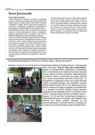 Pá g in a 2



    Setor Juventude
    O que é Setor Juventude?                                            Os jovens fazem parte do corpo de Cristo, portanto precisam
    O setor juventude é um espaço de comunhão e participação            viver unidos e levando a palavra a cada jovem. O Setor Ju-
    para unir e articular todos os seguimentos juvenis paroquial num    ventude como foi chamado pelo pároco, realizou no mês de
    trabalho conjunto. A missão do setor, nesse sentido, é favorecer    junho a sua primeira missão o I Acampamento da Juventude
    a integração e o diálogo, além de propor algumas diretrizes co-     e no dia 29 de setembro irá realizar a I Romaria da Juventu-
    muns para a evangelização, considerando as necessidades de          de, a mesma é uma prévia da JMJ 2013 no Rio de janeiro.
    cada realidade e as especificidades de cada segmento juvenil.       Contudo o SJ tem por finalidade motivar e conscientizar os
    Recentemente foi formado o Setor Juventude que tem ganhado          jovens mostrando a sua importância dentro da igreja,sendo
    espaço em vista da necessidade de motivar e evangelizar a           grandes protagonistas na igreja e na sociedade.
    juventude, especialmente após a aprovação do Doc Nº 85 da
    CNBB “Evangelização da juventude: perspectivas pastorais”.
    Os jovens da Paróquia Santuário Nossa Senhora do Perpétuo
    Socorro motivados pelo Pe. Benedito Moura se reúnem no intui-
    to de formar o Setor visando a partilha das várias espiritualida-
    des existentes na paróquia. Os Jovens estão ligados por um
    único objetivo: evangelizar, formar e cuidar. O Setor Juventude
    conta com o apoio dos representantes dos movimentos e pasto-
    rais como: RCC (Renovação Carismática Católica) representada
    pelo Ministério Jovem, Pastoral da Juventude, Zaccarianos e
    Juventude Paulina. A igreja tem sede da presença viva e eficaz
    do jovem atuando de forma ativa e participativa na vida da co-
    munidade.


   I ACAMPAMENTO JOVEM “TUDO OU NADA, PARA A NOSSA ALEGRIA”
    Aconteceu nos dias 23, 24 e 25 de junho na Paróquia Nossa Senhora do Perpétuo Socorro o I Acampamento
                                                 Jovem, com o tema: “Tudo ou nada, para a nossa alegria”.
                                                 Segundo o Pe. Benedito Moura, idealizador do I acampamento
                                                 jovem, o encontro teve como “objetivo deixar jovens mais perto
                                                 de Jesus, valorizar e motivar as pastorais, independentemente
                                                 dos carismas; motivar os jovens para que possam participar
                                                 mais e assumir compromissos sendo fieis a Cristo Jesus”. O
                                                 acampamento foi organizado e contou com o apoio das Irmãs
                                                 Terezitas, Juventude Zaccariana, Josy Alessandra, Leonardo
                                                 Miranda, Pastoral Familiar, RCC, PJ, etc. Esteve presente diri-
                                                 gindo os momentos de oração e pregações a comunidade Maí-
                                                 ra e a animação do encontro realizada ministério paroquial,
                                                 organizado por Josy Alessandra (coord. Do ministério de artes
                                                 da RCC na Paróquia Nossa Senhora do Perpétuo Socorro –
                                                 Bragança - PA). Os dias foram movimentados de alegria e a
                                                 disponibilidade dos jovens em participar das atividades como:
                                                 dinâmicas (com. Maíra), quadrilha, casamento na roça
                                                 (juventude zaccariana). O encontro terminou no domingo com
                                                 um momento muito forte de oração e efusão do Espirito Santo.
 