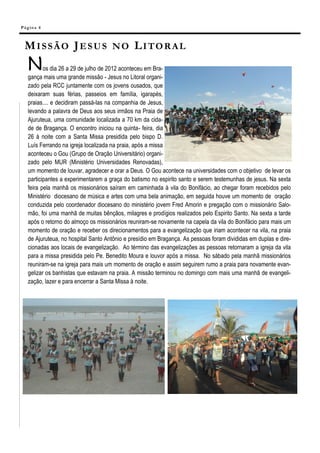 Pá g in a 4



  MISSÃO JESUS NO LITORAL
   N      os dia 26 a 29 de julho de 2012 aconteceu em Bra-
   gança mais uma grande missão - Jesus no Litoral organi-
   zado pela RCC juntamente com os jovens ousados, que
   deixaram suas férias, passeios em família, igarapés,
   praias.... e decidiram passá-las na companhia de Jesus,
   levando a palavra de Deus aos seus irmãos na Praia de
   Ajuruteua, uma comunidade localizada a 70 km da cida-
   de de Bragança. O encontro iniciou na quinta- feira, dia
   26 à noite com a Santa Missa presidida pelo bispo D.
   Luís Ferrando na igreja localizada na praia, após a missa
   aconteceu o Gou (Grupo de Oração Universitário) organi-
   zado pelo MUR (Ministério Universidades Renovadas),
   um momento de louvar, agradecer e orar a Deus. O Gou acontece na universidades com o objetivo de levar os
   participantes a experimentarem a graça do batismo no espirito santo e serem testemunhas de jesus. Na sexta
   feira pela manhã os missionários saíram em caminhada à vila do Bonifácio, ao chegar foram recebidos pelo
   Ministério diocesano de música e artes com uma bela animação, em seguida houve um momento de oração
   conduzida pelo coordenador diocesano do ministério jovem Fred Amorin e pregação com o missionário Salo-
   mão, foi uma manhã de muitas bênçãos, milagres e prodígios realizados pelo Espirito Santo. Na sexta a tarde
   após o retorno do almoço os missionários reuniram-se novamente na capela da vila do Bonifácio para mais um
   momento de oração e receber os direcionamentos para a evangelização que iriam acontecer na vila, na praia
   de Ajuruteua, no hospital Santo Antônio e presídio em Bragança. As pessoas foram divididas em duplas e dire-
   cionadas aos locais de evangelização. Ao término das evangelizações as pessoas retornaram a igreja da vila
   para a missa presidida pelo Pe. Benedito Moura e louvor após a missa. No sábado pela manhã missionários
   reuniram-se na igreja para mais um momento de oração e assim seguirem rumo a praia para novamente evan-
   gelizar os banhistas que estavam na praia. A missão terminou no domingo com mais uma manhã de evangeli-
   zação, lazer e para encerrar a Santa Missa à noite.
 