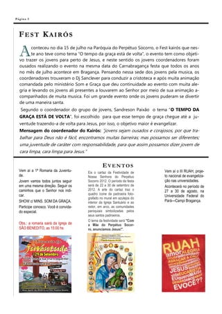 Pá g in a 5




  FEST KAIRÓS

   A     conteceu no dia 15 de julho na Paróquia do Perpétuo Socorro, o Fest kairós que nes-
         te ano teve como tema “O tempo da graça está de volta”, o evento tem como objeti-
   vo trazer os jovens para perto de Jesus, e neste sentido os jovens coordenadores foram
   ousados realizando o evento na mesma data do Carnabragança festa que todos os anos
   no mês de julho acontece em Bragança. Pensando nessa sede dos jovens pela musica, os
   coordenadores trouxeram o Dj Sanclever para conduzir a cristoteca e após muita animação
   comandada pelo ministério Som e Graça que deu continuidade ao evento com muita ale-
   gria e levando os jovens ali presentes a louvarem ao Senhor por meio de sua animação a-
   companhados de muita musica. Foi um grande evento onde os jovens puderam se divertir
   de uma maneira santa.
    Segundo o coordenador do grupo de jovens, Sandreson Paixão o tema “O TEMPO DA
   GRAÇA ESTÁ DE VOLTA”, foi escolhido para que esse tempo de graça chegue até a ju-
   ventude trazendo-a de volta para Jesus, por isso, o objetivo maior é evangelizar.
   Mensagem do coordenador do Kairós: “jovens sejam ousados e corajosos, por que tra-
   balhar para Deus não é fácil, encontramos muitas barreiras; mas possamos ser diferentes;
   uma juventude de caráter com responsabilidade, para que assim possamos dizer jovem de
   cara limpa, cara limpa para Jesus.”


                                                 EVENTOS
  Vem aí a 1ª Romaria da Juventu-      Eis o cartaz da Festividade de        Vem aí o III RUAH, proje-
  de.                                  Nossa Senhora do Perpétuo             to nacional de evangeliza-
  Jovem vamos todos juntos seguir      Socorro 2012. O período da festa      ção nas universidades.
  em uma mesma direção. Seguir os      será de 22 a 30 de setembro de        Acontecerá no período de
  caminhos que o Senhor nos indi-      2012. A arte do cartaz traz o         27 a 30 de agosto, na
  car.                                 quadro ícone da padroeira foto-
                                                                             Universidade Federal do
                                       grafado no mural em azulejos do
  SHOW c/ MINS. SOM DA GRAÇA.          interior da Igreja Santuário e ao     Pará—Campi Bragança.
  Participe conosco. Você é convida-   redor, em arco, as comunidades
  do especial.                         paroquiais simbolizadas pelos
                                       seus santos padroeiros.
                                       O tema da festividade será "Com
  Obs.: a romaria sairá da Igreja de   a Mãe do Perpétuo Socor-
  SÃO BENEDITO, as 15:00 hs            ro, anunciamos Jesus!".
 