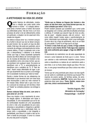 J o r na l J o ã o P a ul o II                                                                            Pá g in a 6



                                 FORMAÇÃO
 A AFETIVIDADE NA VIDA DO JOVEM

  Q        uando falamos de afetividade, mostra-
           mos a relação que pode existir entre
           homem e mulher ‑ é a relação afetiva -
                                                      "Ainda que eu falasse as línguas dos homens e dos
                                                      anjos, se não tiver amor, sou como bronze que soa, ou
                                                      como címbalo que retine" (I Cor 13,1).
  onde tanto o homem como a mulher vão buscar         Porém existem pessoas que acreditam que o amor pode
  sua afetividade juntos. Vão dar início a um novo    se desgastar com o tempo, pela falta de atitudes amorosas
  processo de amar e de ser afetivamente unidos       e afetivas. É verdade que assumir logo de início as atitu-
  em particular, a relação é só do casal sem intro-   des de casal ‑ relações sexuais, vida em comum ‑ tem
  missão de ninguém.                                  como efeito impedir muitas vezes o aprofundamento do
  Ser afetivo é deixar amar‑se; o homem conquis-      amor, interromper sua construção, viciar a sua verificação.
  ta a mulher e ela por sua vez se deixar conquis-    O amor não é só o fogo do sentimento, não é só um flash
  tar pelo homem, faz‑se assim um laço de afeti-      de uma paixão. O amor é um fogo que é um fogo.
  vidade. Este laço não pode ser quebrado, pois é     "O Amor é mais forte do que a morte; O fogo ardente
  momento de entrega e principalmente de conhe-       do amor é uma chama divina! Toda água dos oceanos
  cimento afetivo. O laço é quebrado com a trai-      não seria suficiente para apagar o fogo do AMOR" (Ct
  ção, a desconfiança, o desamor e as demais          8,6)
  coisas que hoje a nossa sociedade apresenta         O sacramento do matrimônio nos dá esta capacidade de
  através dos MCS (Meios de Comunicação Soci-         renovar o amor bebendo da fonte que é o amor. Temos
  al). As novelas de televisão nos mostram a trai-    que valorizar a vida matrimonial; trabalhar nossos jovens
  ção (adultério) como uma coisa normal, que po-
                                                      sobre a importância e a beleza de um matrimônio sadio e
  de acontecer com qualquer casal. Os jovens se
  identificam com a TV, e automaticamente se          bem feito; e ver os frutos desta criação que Deus‑Pai nos
  identificam com o adultério da TV. É "fácil de-     deu, é uma graça maravilhosa que Deus coloca nas mãos
  mais". Assim nossa afetividade dá lugar a pai-      do homem.
  xão que atualmente leva os jovens a se entrega-
                                                      Temos que ter uma juventude para Jesus e se isso signifi-
  rem à sociedade mundana que "está na moda".
                                                      car ser santo é a santidade que teremos que buscar! Pre-
  Devido a tantas formas de nos afastarmos da         cisamos de jovens santos, de famílias santas, de amor,
  afetividade é que devemos lutar com toda força      namoro e casamentos SANTOS. Santos para Deus para
  para reconquistar e cada vez mais vivenciá‑la       podermos dizer para Jesus: Toma, Senhor, nosso cora-
  em nossas vidas. Deixar tudo o que é do mun-        ção é teu, único e exclusivamente TEU.
  do, e procurar as coisas que vem de Deus. Dizer
                                                                                                             Por:
  um "basta" as vontades próprias e se entregar a
  Jesus.                                                                                Tarcísio Augusto, RCC
  Somos criaturas feitas de amor, com amor e                                         Ministério de Formação/
  para amar (cf. Jo 4,16)                                                           Parapsicólogo – CLAP/SP
  Deus nos mostra o novo nascimento do amor,
  da relação afetiva. A afetividade vem trazer a
  sexualidade. É uma necessidade que se for da-
  da continuidade resultará em uma sexualidade
  de amor e não uma sexualidade de puro sexo;
  atravessa a sexualidade e chegamos a genitali-
  dade. Esquecemos que a afetividade trará, no
  tempo certo, a sexualidade, e daí chegarão a
  genitalidade, pois Deus é o criador e deu ao ho-
  mem a tarefa da procriação. O amor é a chave
  de uma vida jovem no Espírito.
 