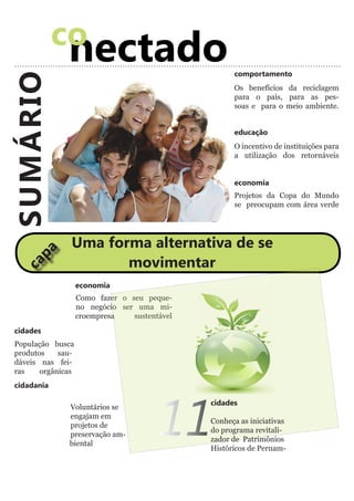 co
              nectado                                 comportamento
SUMÁRIO
                                                      Os benefícios da reciclagem
                                                      para o país, para as pes-
                                                      soas e para o meio ambiente.


                                                      educação
                                                      O incentivo de instituições para
                                                      a utilização dos retornáveis


                                                      economia
                                                      Projetos da Copa do Mundo
                                                      se preocupam com área verde




                Uma forma alternativa de se
     pa




                       movimentar
  ca




                    economia
                    Como fazer o seu peque-
                    no negócio ser uma mi-
                    croempresa    sustentável
 cidades
 População busca
 produtos    sau-
 dáveis nas fei-
 ras    orgânicas
 cidadania




                                         11
                                                cidades
               Voluntários se
               engajam em
                                                Conheça as iniciativas
               projetos de
                                                do programa revitali-
               preservação am-
                                                zador de Patrimônios
               biental
                                                Históricos de Pernam-
 