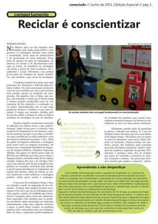 conectado // Junho de 2011 //Edição Especial // pág 3


       comportamento

           Reciclar é conscientizar
DAMARES ROMÃO                                                                                                               Reprodução da Internet

N    os últimos anos, um dos assuntos mais
     discutidos pela mídia, pelas ONGs e pelo
governo é a reciclagem. Reciclar virou moda
e necessidade. Virou meio de sobrevivência
e de preservação do meio ambiente. Virou
tema de música, de série de reportagens, de
abertura de novela e de documentário indi-
cado ao Oscar. Os benefícios da reciclagem
vão desde o ponto de vista econômico, até o
ambiental e social. Felizmente, essa prática
já faz parte do cotidiano de muitos brasilei-
ros, que reciclam e que vivem da reciclagem.

       O ranking mundial dos países que mais
produzem lixo doméstico é liderado pelos Es-
tados Unidos. Os norte-americanos produzem
cerca de 232 toneladas por ano e não reciclam
nem metade, apenas 55 toneladas são recu-
peradas. Em seguida, vem a China, que pro-
duz 148 toneladas e recicla 53. O Brasil ocupa
a terceira posição produzindo cerca de 100
toneladas de lixo doméstico e reciclando 1,4.
Os países industrializados são os que mais
produzem detritos e também os que mais re-




                                                    ‘
ciclam. O Japão, por exemplo, reutiliza 50%                   As escolas também têm um papel fundamental na conscientização




                                                    ‘
de seu lixo sólido e destaca-se entre os líderes
mundiais de reciclagem de lata de alumínio.                                                        do o trabalho dos catadores, que, muitas vezes,
                                                                                                   acabam contraindo doenças e se ferindo ao vas-
	       Reciclar	significa	transformar	materiais	
já utilizados em objetos novos, e que, posteri-
                                                       Na minha casa eu                            culharem os lixos em busca desses materiais.

ormente, ainda sirvam para o consumo. Essa           separo os sacos de ali-                              Felizmente, grande parte da população
iniciativa foi despertada no ser humano, a par-                                                    já aderiu e defende essa prática. É o caso de
tir do momento em que se percebeu os benefí-         mentos, vou juntando                          Nadjane Gomes da Costa, que criou esse hábito
cios que a medida traz ao meio ambiente e a um
dos maiores problemas mundiais: o lixo. Além
                                                      e depois entrego aos                         já há algum tempo. “Na minha casa eu separo
                                                                                                   os sacos de alimentos, como arroz, feijão, bol-
de ajudar no impacto ambiental, a reciclagem         catadores, porque eles                        acha, vou juntando e depois entrego aos cata-




                                                                                      ’
pode trazer lucro no impacto econômico. De                                                         dores, porque eles destinam esses materiais
                                                     destinam esses mate-




                                                                                      ’
acordo com a Associação Brasileira de Empre-                                                       para uma reciclagem adequada”, explica. Nad-
sas de Limpeza Pública e Resíduos Especiais,
Abrelpe, são gastos no Brasil pouco mais de
                                                      riais para uma reci-                         jane faz também a separação de garrafas PET,
                                                                                                   alumínio e qualquer outro tipo de produto
R$ 8,00 por habitante, por mês, para se fazer a         clagem adequada                            que possa ser reciclado, e incentiva os vizin-
limpeza urbana, incluindo coleta de lixo diária,                                                   hos a fazerem o mesmo. “Eu penso que deve-
varrição, limpeza das ruas e de córregos. Esti-                                                    mos	 reciclar	 para	 ajudar	 a	 natureza”,	 afirma.	
ma-se que mais de 50% do que é jogado no lixo
poderia ser reciclado, reduzindo pela metade
o que foi gasto inicialmente no tratamento ad-
                                                                      Aprendendo a não desperdiçar
equado dos detritos. Além de reduzir os cus-
                                                           Uma medida importante para conter a questão do desperdício é o consumo de
tos e preservar o meio ambiente, a reciclagem
                                                       maneira sustentável e equilibrada. Consumo Sustentável quer dizer atender às necessi-
poderia, ainda, gerar receita e empregos.
                                                      dades do presente, sem comprometer a capacidade das futuras gerações em atenderem
                                                     às suas próprias necessidades, ou seja, saber usar para nunca faltar. Isso não exige grandes
        O processo da reciclagem é longo e deve
                                                    esforços, basta mais atenção com o que está ao nosso redor. Normalmente, muitas pessoas
ser iniciado a partir da separação do lixo do-
                                                    não estão preocupadas com a quantidade de água que é utilizada para escovar os dentes,
méstico. A forma mais simples de fazer isso é
                                                    lavar o carro, tomar banho ou simplesmente dar descarga.
separar o lixo seco, que são as embalagens plás-
                                                    Segundo a médica Carolina Rodrigues, 30, num banho de 15 minutos, se a pessoa se ensab-
ticas, papéis e metais, do molhado que basica-
                                                    oar de torneira fechada, há uma redução de 160 litros de água por banho. A médica tam-
mente é composto pelos restos dos alimentos.
                                                    bém alerta sobre descargas desnecessárias, já que é nessas horas que o desperdício de água
Essa separação evita também que os produ-
                                                     é grande. Um truque para saber se o sistema de descarga perde água é colocar umas gotas
tos recicláveis sejam misturados aos materiais
                                                      de corante no depósito. Se perceber água corada no sanitário, sem ninguém ter dado a
contaminantes, como óleo, colantes, solventes
                                                        descarga, é porque existe vazamento. Outra opção é instalar um mecanismo de inter-
e graxa. A partir desse contato, os produtos
                                                          rupção da descarga, para usos que não necessitem de descarga total, como em
perdem valor e não podem mais ser reciclados.
                                                              70% das idas ao sanitário, que são somente para urinar.
Além	de	tudo,	a	separação	auxilia	simplifican-
 