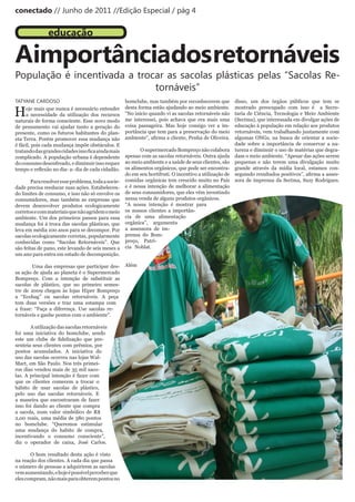 conectado // Junho de 2011 //Edição Especial / pág 4


               educação

Aimportânciados retornáveis
População é incentivada a trocar as sacolas plásticas pelas “Sacolas Re-
                              tornáveis”
TATYANE CARDOSO                                      bomclube, mas também por reconhecerem que           disso, um dos órgãos públicos que tem se

H    oje mais que nunca é necessário entender        desta forma estão ajudando ao meio ambiente.        mostrado preocupado com isso é a Secre-
     a necessidade da utilização dos recursos        “No início quando vi as sacolas retornáveis não     taria de Ciência, Tecnologia e Meio Ambiente
naturais de forma consciente. Esse novo modo         me interessei, pois achava que era mais uma         (Sectma), que interessada em divulgar ações de
de pensamento vai ajudar tanto a geração do          coisa passageira. Mas hoje consigo ver a im-        educação à população em relação aos produtos
presente, como os futuros habitantes do plan-        portância que tem para a preservação do meio        retornáveis, vem trabalhando juntamente com
eta Terra. Porém promover essa mudança não           ambiente”,	afirma	a	cliente,	Penha	de	Oliveira.     algumas ONGs, na busca de orientar a socie-
é fácil, pois cada mudança impõe obstáculos. E                                                           dade sobre a importância de conservar a na-
tratando	das	grandes	cidades	isso	fica	ainda	mais	          O supermercado Bompreço não colabora         tureza e diminuir o uso de matérias que degra-
complicado. A população urbana é dependente          apenas com as sacolas retornáveis. Outra ajuda      dam o meio ambiente. “Apesar das ações serem
do consumo desenfreado, e diminuir isso requer       ao meio ambiente e a saúde de seus clientes, são    pequenas e não terem uma divulgação muito
tempo	e	reflexão	no	dia-	a-	dia	de	cada	cidadão.     os alimentos orgânicos, que pode ser encontra-      grande através da mídia local, estamos con-
                                                     do em seu hortifruti. O incentivo a utilização de   seguindo	resultados	positivos”,	afirma	a	asses-
        Para resolver esse problema, toda a socie-   comidas orgânicas tem crescido muito no País        sora de imprensa da Sectma, Suzy Rodrigues.
dade precisa reeducar suas ações. Estabelecen-       e é nessa intenção de melhorar a alimentação
do limites de consumo, e isso não só envolve os      de seus consumidores, que eles vêm investindo
consumidores, mas também as empresas que             nessa venda de alguns produtos orgânicos.
devem desenvolver produtos ecologicamente            “A nossa intenção é mostrar para
corretos e com materiais que não agridem o meio      os nossos clientes a importân-
ambiente. Um dos primeiros passos para essa          cia de uma alimentação
mudança foi à troca das sacolas plásticas, que       orgânica”, argumenta
leva em média 100 anos para se decompor. Por         a assessora de im-
sacolas ecologicamente corretas, popularmente        prensa do Bom-
conhecidas como “Sacolas Retornáveis”. Que           preço, Patrí-
são feitas de pano, este levando de seis meses a     cia Noblat.
um ano para entra em estado de decomposição.

        Uma das empresas que participar des-         Além
sa ação de ajuda ao planeta é o Supermercado
Bompreço. Com a intenção de substituir as
sacolas de plástico, que no primeiro semes-
tre de 2009 chegou às lojas Hiper Bompreço
a “Ecobag” ou sacolas retornáveis. A peça
tem duas versões e traz uma estampa com
a frase: “Faça a diferença. Use sacolas re-
tornáveis e ganhe pontos com o ambiente”.

       A utilização das sacolas retornáveis
foi uma iniciativa do bomclube, sendo
este	 um	 clube	 de	 fidelização	 que	 pre-
senteia seus clientes com prêmios, por
pontos acumulados. A iniciativa do
uso das sacolas ocorreu nas lojas Wal-
Mart, em São Paulo. Nos três primei-
ros dias vendeu mais de 35 mil saco-
las. A principal intenção é fazer com
que os clientes comecem a trocar o
hábito de usar sacolas de plástico,
pelo uso das sacolas retornáveis. E
a maneira que encontraram de fazer
isso foi dando ao cliente que compra
a sacola, num valor simbólico de R$
2,00 reais, uma média de 580 pontos
no bomclube. “Queremos estimular
uma mudança do habito de compra,
incentivando o consumo consciente”,
diz o operador de caixa, José Carlos.

       O bom resultado desta ação é visto
na reação dos clientes. A cada dia que passa
o número de pessoas a adquirirem as sacolas
vem aumentando, e hoje é possível perceber que
eles compram, não mais para obterem pontos no
 