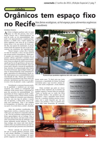 conectado // Junho de 2011 //Edição Especial // pág 7


                 cidades

Orgânicos tem espaço fixo
no Recife                                          Nas feiras ecológicas, só há espaço para alimentos orgânicos
                                                   e saudáveis
                                                                                                                                    Breno Holanda
RODRIGO PASSOS

A    s feiras ecológicas ganham cada vez mais
     espaço na vida das pessoas. Esse movi-
mento cresceu com o desenvolvimento em
prol do verde, ou, da sustentabilidade. Seg-
undo o site Agrosustentável, a capital pernam-
bucana é a cidade com o maior número de
feiras orgânicas, com cerca de 35. O público
dessas feiras é em sua maioria de classe mé-
dia alta, mas apesar da constatação, os preços
nesses locais são menores do que os que se en-
contram nas prateleiras dos supermercados.
        Nesses espaços o preço não é baseado
no valor do mercado, e esse é um dos motivos
que atraem muitos consumidores. “Muita gen-
te quando vem comprar pela primeira vez, se
assusta”,	afirma	o	agricultor	e	vendedor,	Jones	
Pereira. Antes de se tornar um agricultor susten-
tável, Jones era adepto do cultivo convencional,
aquele que faz uso de agrotóxicos, até que assis-
tiu a uma palestra de Ernest Göestch, suíço que
trouxe	para	o	Brasil	o	conceito	de	agrofloresta.	
Esse encontro foi proporcionado pelo Centro
de Desenvolvimento Agroecológico Sabiá, que
atua no desenvolvimento rural sustentável li-
gado a agricultura de subexistência. Desde en-
tão, Jones passou a ter a sustentabilidade como                     A procura por produtos orgânicos tem sido cada vez mais intensa
uma	filosofia	de	vida.	“Depois	que	começamos	
a praticá-lam percebemos que Deus estava ali,
                                                       tavam muito peso. “O ideal seria que todos
presente. Aprendemos que não somos os únic-
                                                       trouxessem a quantidade de bolsas (ecobags)
os seres vivos do planeta”, conta o agricultor.
                                                       necessárias para o que vai levar, mesmo as-       FEIRAS CONHECIDAS NO RECIFE
                                                       sim, acho muito complicado”, revela Adaílton.
        Inicialmente, as pessoas buscam produ-
                                                                                                          Praça Jules Rimet – Boa Viagem
tos de qualidade e saudáveis por um preço
                                                              Outra novidade que pode ser encon-          Quartas-feiras, das 5h às 12h
acessível, mas acabam se contagiando pelo
                                                       trada em feiras orgânicas são os lanches que
ambiente vivido nessas feiras e assumindo al-
                                                       também seguem a mesma linha de produção.           Praça de Casa Forte – Casa Forte
guns dos preceitos da sustentabilidade. Fre-
                                                       “Todos os lanches que eu vendo são feitos          Sábados, das 5h às 10h
quentadora de feiras orgânicas desde a infân-
                                                       pela minha família e dos produtos que nós
cia, a arquiteta carioca, Clarice Futuro, herdou
                                                       plantamos”, conta o agricultor Jones Pereira.      Rua da Aurora - Centro
da mãe o hábito de consumir esses alimentos.
                                                       Para ele, o produtor também precisa se preo-       Quartas-feiras, das 14h às 20h
Para ela, sem esse tipo de prática o mundo
                                                       cupar com a saúde daqueles que vão con-
não vai aguentar, e ainda assim, nunca é de-
                                                       sumir o seu produto, e essa é a grande men-
mais essa consciência. “Esse é um trabalho
                                                       sagem dele como fornecedor da sociedade.
de	 formiguinha	 e	 de	 beija-flor,	 cada	 um	 faz	 a	
sua parte. E eu tento fazer a minha”, desabafa.

       Além dos produtos considerados eco-
logicamente corretos, a maneira como são le-
vados para casa depois de comprados também
o são. Um dos acessórios imprescindíveis nas
feiras agroecológicas são as ecobags. Para o
mecânico Alan Soares, não faria muito sentido
estar convivendo neste tipo de ambiente e con-
tinuar utilizando sacolas plásticas. “Eu trago
duas ecobags, mas nunca cabe tudo dentro”,
confessa Alan, que também destaca que não são
todas as pessoas que possuem essa consciência.

      Mesmo sabendo do potencial polui-
dor que as sacolas plásticas possuem, abolir
é	 uma	 missão	 dificílima.	 O	 vendedor	 Adaíl-
ton Lima, tentou com embalagens de papel,
porém rasgavam com facilidade e não supor-
 