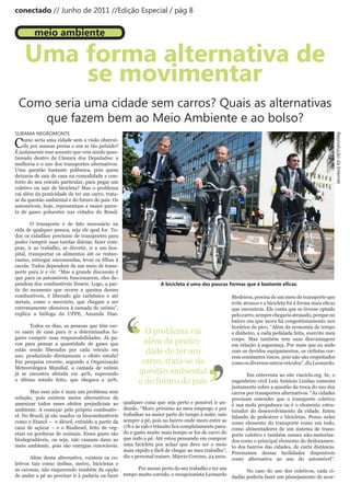 conectado // Junho de 2011 //Edição Especial / pág 8


         meio ambiente

    Uma forma alternativa de
        se movimentar
 Como seria uma cidade sem carros? Quais as alternativas
    que fazem bem ao Meio Ambiente e ao bolso?
SURAMA NEGROMONTE




                                                                                                                                                    Reprodução da Internet
C   omo seria uma cidade sem a visão obstruí-
    da por massas pretas e um ar tão poluído?
É justamente esse assunto que vem sendo ques-
tionado dentro da Câmara dos Deputados: a
melhoria e o uso dos transportes alternativos.
Uma questão bastante polêmica, pois quem
deixaria de sair de casa na comodidade e con-
forto do seu veículo particular, para pegar um
coletivo ou sair de bicicleta? Mas o problema
vai além da praticidade de ter um carro, trata-
se da questão ambiental e do futuro do país. Os
automóveis, hoje, representam a maior parce-
la de gases poluentes nas cidades do Brasil.

        O transporte é de fato necessário na
vida de qualquer pessoa, seja ele qual for. To-
dos os cidadãos precisam de transportes para
poder cumprir suas tarefas diárias: fazer com-
pras, ir ao trabalho, se divertir, ir a um hos-
pital, transportar os alimentos até os restau-
rantes,	 entregar	 encomendas,	 levar	 os	 filhos	 à	
escola. Todos dependem de um meio de trans-
porte para ir e vir. “Mas a grande discussão é
que para os automóveis funcionarem, eles de-
pendem dos combustíveis fósseis. Logo, a par-                    A bicicleta é uma das poucas formas que é bastante eficaz.
tir do momento que ocorre a queima desses
combustíveis, é liberado gás carbônico e até                                                     Medeiros, precisa de um meio de transporte que




                                                        ‘
metais, como o mercúrio, que chegam a ser                                                        evite	atrasos	e	a	bicicleta	foi	à	forma	mais	eficaz	




                                                        ‘
extremamente ofensivos à camada de ozônio”,                                                      que encontrou. Ele conta que se tivesse optado
explica a bióloga da UFPE, Amanda Dias.                                                          pelo carro, sempre chegaria atrasado, porque no
                                                                                                 bairro em que mora há congestionamento nos
       Todos os dias, as pessoas que têm car-                                                    horários de pico. “Além da economia de tempo
ro saem de casa para ir a determinados lu-                O problema vai                         e dinheiro, a cada pedalada feita, exercito meu
gares cumprir suas responsabilidades. Já pa-
rou para pensar a quantidade de gases que                 além da pratici-                       corpo. Mas também tem suas desvantagens
                                                                                                 em relação à segurança. Por mais que eu ande




                                                                                     ’
estão sendo liberados por cada veículo em                 dade de ter um                         com os devidos equipamentos, os ciclistas cor-




                                                                                     ’
uso, produzindo diretamente o efeito estufa?                                                     rem constantes riscos, pois não são respeitados
Em pesquisa recente, segundo a Organização               carro, trata-se da                      como os diversos outros veículos”, diz Leonardo.
Meteorológica Mundial, a camada de ozônio
já se encontra afetada em 40%, superando                questão ambiental                              Em entrevista ao site viaciclo.org. br, o
o último estudo feito, que chegava a 30%.               e do futuro do país                     engenheiro civil Luís Antônio Lindau comenta
                                                                                                justamente sobre a questão da troca do uso dos
       Mas esse não é mais um problema sem                                                      carros por transportes alternativos. “As cidades
solução, pois existem meios alternativos de                                                     precisam entender que o transporte coletivo
amenizar todos esses efeitos prejudiciais ao qualquer coisa que seja perto e possível ir an- é sua mola propulsora ou é o elemento estru-
ambiente. A começar pelo próprio combustív- dando. “Moro próximo ao meu emprego e por turador do desenvolvimento da cidade. Estou
el. No Brasil, já são usados os biocombustíveis trabalhar na maior parte do tempo à noite, saio falando de pedestres e bicicletas. Penso neles
como o Etanol – o álcool, extraído a partir da sempre a pé, pois no bairro onde moro entre as como elemento do transporte como um todo,
cana de açúcar – e o Biodiesel, feito de veg- 17h	e	às	19h	o	trânsito	fica	completamente	para- como alimentadores de um sistema de trans-
etais ou gorduras de animais. Esses gases são do e gasto muito mais tempo se for de carro do porte coletivo e também nesses não-motoriza-
biodegradáveis, ou seja, não causam dano ao que indo a pé. Até estou pensando em comprar dos como o principal elemento do deslocamen-
meio ambiente, pois são energias renováveis. uma bicicleta por achar que deve ser o meio to dos bairros das cidades, de curta distância.
                                                mais rápido e fácil de chegar ao meu trabalho”,
                                                                                                Precisamos dessas facilidades disponíveis
       Além dessa alternativa, existem os co- diz o personal trainer, Márcio Corcino, 24 anos. como alternativa ao uso do automóvel”.
letivos tais como ônibus, metro, bicicletas e
as caronas, não esquecendo também da opção             Por morar perto do seu trabalho e ter um
                                                                                                       No caso do uso dos coletivos, cada ci-
de andar a pé ao precisar ir à padaria ou fazer tempo muito corrido, o recepcionista Leonardo
                                                                                                dadão poderia fazer um planejamento de acor-
 