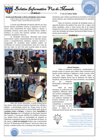 Boletim Informativo Voz do Mamede
1º ano do Ensino Médio
_______________________________________________________________________________________________
Escola Estadual José Mamede de Aquino
Rua Heitor Vieira de Almeida, nº 287, Jardim Aeroporto
Campo Grande /MS
1º Bimestre
2013
2
Escola José Mamede e oferta atividades extra-classe
André B. Valdez, Gleison B. Vasquez, Jefferson A.Ulysses,
Gabriely B. Valdez e Caroline Marques da Silva (1º B)
A escola José Mamede de Aquino oferece aos seus
alunos diversas atividades culturais e esportivas no contra-
turno, como treinamento de Futsal, Xadrez e Damas, e
atividades artísticas como aulas de Street Dance, Violão e
Fanfarra, os cursos têm horários variados nos períodos
matutino, vespertino e noturno.
As atividades extra-classe oferecidas pela escola
desenvolvem valores importantíssimos na vida dos alunos,
como o companheirismo, disciplina, exercício racional e
cooperação. Os resultados desse trabalho podem ser
conferidos em eventos comemorativos como foi o caso do
dia das mães, no dia 8 de maio, quando todos os alunos
beneficiados apresentaram seus talentos.
Além dos cursos oferecidos, a escola proporcionou
aos alunos neste primeiro bimestre momento de reflexão e
debate: a apresentação teatral do “Grupo Caras de Pau”
mostrou que a parceria Alunos e Comunidade pode ajuda ao
combate contra a Dengue; a Palestra sobre Homofobia e
Direitos Humanos com a Presidente da Associação Nacional
de Travestis e Transexuais (ASTRA) Cris Steffany promoveu
um debate franco sobre as necessidades de respeitar as
diferentes orientações sexuais; no Dia Mundial da Poesia, 21
de março, a Noite do Autógrafo brilhou com o lançamento
do livro “O Sobrenatural das Palavras” escrito por alunos da
escola, o evento contou com a presença dos jovens autores,
estudantes, pais e todos os professores envolvidos no Projeto
Jovens Autores, que receberam gratuitamente um exemplar
do livro.
Após um bimestre recheado de atividades extras, o
segundo bimestre não poderia ficar para trás, e segue com
várias atividades, como a Festa Junina (dia 8 de junho);
Projeto Chá com Letras, incentivando a leitura desde cedo; o
início das atividades do Projeto Educacional Rádio Escolar, e
muitos outros eventos.
Alunos Destaque
Todos os bimestres professores, coordenadores e
direção escolar se reúnem para refletir sobre o bimestre que
passou, pontos positivos e negativos e onde a escola, como
um todo, como melhorar. Nesse conselho todos os
professores elegem alunos que se destacam em todas as
disciplinas, não somente com notas excelentes, mas também
por seu interesse,
participação e dedicação aos
estudos.
Além do aluno
destaque, os professores do
vespertino refletiram sobre
suas práticas pedagógicas e
elegeram entre si também
um professor destaque do
primeiro bimestre, por seu
profissionalismo,
competência e entusiasmo
com a educação de seus
alunos. A eleita foi a
Professora Vaneli Garcia, do 3º ano. Parabéns!
Equipe Gestora:
Professora Fátima Aparecida Leal
Professora Diana Pilatti Onofre
Coordenação em Língua Portuguesa:
Professora Maria Aparecida de Souza
Professoras de Língua Portuguesa:
Professoras Nádia Rodrigues e Ivanir Araújo
 