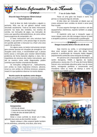 Boletim Informativo Voz do Mamede
1º ano do Ensino Médio
_______________________________________________________________________________________________
Escola Estadual José Mamede de Aquino
Rua Heitor Vieira de Almeida, nº 287, Jardim Aeroporto
Campo Grande /MS
1º Bimestre
2013
3
Dicas de Língua Portuguesa: Gênero textual
Texto Instrucional
Você já deve ter dado instruções a alguém e,
portanto, feito uso de um gênero textual muito
veiculado socialmente. Trata-se do texto instrucional,
presente nas bulas dos remédios, nas receitas de
comida, nas instruções de jogos, nas instruções de
como usar aparelhos eletroeletrônicos, de como utilizar
novos programas de computador, etc.
O texto instrucional tem uma estrutura bem
simples, o que permite a uma pessoa leiga no assunto
em questão aprender a manusear ou a fazer uma coisa
a partir de sua leitura.
Em alguns casos, os textos instrucionais servem
para orientar pessoas em situações de emergência. Em
situações como essas, é recomendável que a pessoa
tenha acesso a instruções para resolver determinados
problemas de forma bastante objetiva e clara. Daí a
importância da estrutura dos textos instrucionais, que
até na maneira como estão diagramados podem
contribuir para facilitar a tomada de decisões.
As instruções configuram-se , habitualmente,
com verbos no modo imperativo (misture, adicione,
sirva) ou com verbos no infinitivo (misturar, preparar,
mexer) é o que podemos observar na receita abaixo:
Receita caseira de repelente contra dengue
Basta uma gotinha nos braços e outra nas pernas.
Componentes:
- 1/2 litro de álcool;
- 1 pacote de cravo da Índia (10 gr);
- 1 vidro de óleo de bebê (100 ml).
Como fazer:
Deixe o cravo curtindo no álcool uns 4 dias,
agitando duas vezes ao dia (manhã e tarde).
Depois coloque o óleo corporal (pode também
ser de amêndoas, camomila, erva-doce, aloe vera).
Passe só uma gota nos braços e outra nas
pernas e o mosquito foge do cômodo.
O óleo deve ser misturado só depois que os
cravos estiverem bem curtidos no álcool e serve para
fixar na pele.
O cravo espanta formigas da cozinha e até dos
equipamentos eletrônicos, espanta também as pulgas
dos animais.
O repelente evita que o mosquito sugue o
nosso sangue, assim, ele não consegue maturar os ovos
e atrapalha a postura, vai diminuindo a proliferação.
Fonte: aleprindetoledo.wordpress.com
Dengue é assunto dento e fora da sala de aula
Seja inverno ou verão, o sul-matogrossense
deve estar sempre atento para não deixar focos
propícios à proliferação do mosquito Aedes Aegypti,
popularmente conhecido como mosquito da dengue.
Em parceria com a Associação de Moradores do
Jardim Aeroporto, FIEMS e Agentes de Saúde,
professores e alunos dos 1º e 2º anos do Ensino Médio
fizeram uma caminhada educativa pelas ruas do nosso
bairro, entregando panfletos e conversando com
moradores sobre os males da doença e como é
importante que TODOS ajudem.
 