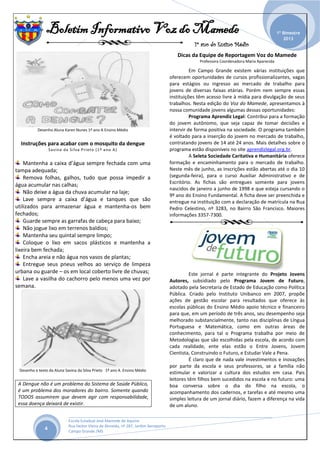 Boletim Informativo Voz do Mamede
1º ano do Ensino Médio
_______________________________________________________________________________________________
Escola Estadual José Mamede de Aquino
Rua Heitor Vieira de Almeida, nº 287, Jardim Aeroporto
Campo Grande /MS
1º Bimestre
2013
4
Desenho Aluna Karen Nunes 1º ano A Ensino Médio
Instruções para acabar com o mosquito da dengue
Savina da Silva Prieto (1º ano A)
Mantenha a caixa d’água sempre fechada com uma
tampa adequada;
Remova folhas, galhos, tudo que possa impedir a
água acumular nas calhas;
Não deixe a água da chuva acumular na laje;
Lave sempre a caixa d’água e tanques que são
utilizados para armazenar água e mantenha-os bem
fechados;
Guarde sempre as garrafas de cabeça para baixo;
Não jogue lixo em terrenos baldios;
Mantenha seu quintal sempre limpo;
Coloque o lixo em sacos plásticos e mantenha a
lixeira bem fechada;
Encha areia e não água nos vasos de plantas;
Entregue seus pneus velhos ao serviço de limpeza
urbana ou guarde – os em local coberto livre de chuvas;
Lave a vasilha do cachorro pelo menos uma vez por
semana.
Desenho e texto da Aluna Savina da Silva Prieto 1º ano A Ensino Médio
A Dengue não é um problema do Sistema de Saúde Público,
é um problema dos moradores do bairro. Somente quando
TODOS assumirem que devem agir com responsabilidade,
essa doença deixará de existir.
Dicas da Equipe de Reportagem Voz do Mamede
Professora Coordenadora Maria Aparecida
Em Campo Grande existem várias instituições que
oferecem oportunidades de cursos profissionalizantes, vagas
para estágios ou ingresso ao mercado de trabalho para
jovens de diversas faixas etárias. Porém nem sempre essas
instituições têm acesso livre à mídia para divulgação de seus
trabalhos. Nesta edição do Voz do Mamede, apresentamos à
nossa comunidade jovens algumas dessas oportunidades:
Programa Aprendiz Legal: Contribui para a formação
do jovem autônomo, que seja capaz de tomar decisões e
intervir de forma positiva na sociedade. O programa também
é voltado para a inserção do jovem no mercado de trabalho,
contratando jovens de 14 até 24 anos. Mais detalhes sobre o
programa estão disponíveis no site aprendizlegal.org.br.
A Seleta Sociedade Caritativa e Humanitária oferece
formação e encaminhamento para o mercado de trabalho.
Neste mês de junho, as inscrições estão abertas até o dia 10
(segunda-feira), para o curso Auxiliar Administrativo e de
Escritório. As fichas são entregues somente para jovens
nascidos de janeiro a junho de 1998 e que esteja cursando o
9º ano do Ensino Fundamental. A ficha deve ser preenchida e
entregue na instituição com a declaração de matrícula na Rua
Pedro Celestino, nº 3283, no Bairro São Francisco. Maiores
informações 3357-7300.
Este jornal é parte integrante do Projeto Jovens
Autores, subsidiado pelo Programa Jovem de Futuro,
adotado pela Secretaria de Estado de Educação como Política
Pública. Criado pelo Instituto Unibanco em 2007, propõe
ações de gestão escolar para resultados que oferece às
escolas públicas do Ensino Médio apoio técnico e financeiro
para que, em um período de três anos, seu desempenho seja
melhorado substancialmente, tanto nas disciplinas de Língua
Portuguesa e Matemática, como em outras áreas de
conhecimento, para tal o Programa trabalha por meio de
Metodologias que são escolhidas pela escola, de acordo com
cada realidade, ente elas estão o Entre Jovens, Jovem
Cientista, Construindo o Futuro, e Estudar Vale a Pena.
É claro que de nada vale investimentos e inovações
por parte da escola e seus professores, se a família não
estimular e valorizar a cultura dos estudos em casa. Pais
leitores têm filhos bem sucedidos na escola e no futuro: uma
boa conversa sobre o dia do filho na escola, o
acompanhamento dos cadernos, e tarefas e até mesmo uma
simples leitura de um jornal diário, fazem a diferença na vida
de um aluno.
 
