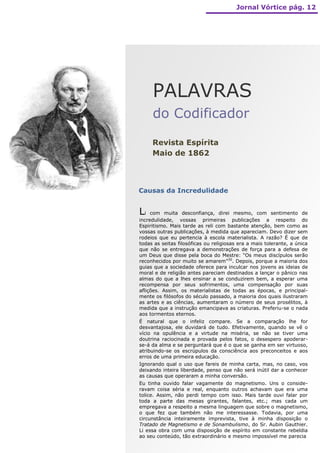 Jornal Vórtice pág. 12




     PALAVRAS
     do Codificador

     Revista Espírita
     Maio de 1862



Causas da Incredulidade


Li   com muita desconfiança, direi mesmo, com sentimento de
incredulidade, vossas primeiras publicações a respeito do
Espiritismo. Mais tarde as reli com bastante atenção, bem como as
vossas outras publicações, à medida que apareciam. Devo dizer sem
rodeios que eu pertencia à escola materialista. A razão? É que de
todas as seitas filosóficas ou religiosas era a mais tolerante, a única
que não se entregava a demonstrações de força para a defesa de
um Deus que disse pela boca do Mestre: “Os meus discípulos serão
reconhecidos por muito se amarem”30. Depois, porque a maioria dos
guias que a sociedade oferece para inculcar nos jovens as ideias de
moral e de religião antes pareciam destinados a lançar o pânico nas
almas do que a lhes ensinar a se conduzirem bem, a esperar uma
recompensa por seus sofrimentos, uma compensação por suas
aflições. Assim, os materialistas de todas as épocas, e principal-
mente os filósofos do século passado, a maioria dos quais ilustraram
as artes e as ciências, aumentaram o número de seus prosélitos, à
medida que a instrução emancipava as criaturas. Preferiu-se o nada
aos tormentos eternos.
É natural que o infeliz compare. Se a comparação lhe for
desvantajosa, ele duvidará de tudo. Efetivamente, quando se vê o
vício na opulência e a virtude na miséria, se não se tiver uma
doutrina raciocinada e provada pelos fatos, o desespero apoderar-
se-á da alma e se perguntará que é o que se ganha em ser virtuoso,
atribuindo-se os escrúpulos da consciência aos preconceitos e aos
erros de uma primeira educação.
Ignorando qual o uso que fareis de minha carta, mas, no caso, vos
deixando inteira liberdade, penso que não será inútil dar a conhecer
as causas que operaram a minha conversão.
Eu tinha ouvido falar vagamente do magnetismo. Uns o conside-
ravam coisa séria e real, enquanto outros achavam que era uma
tolice. Assim, não perdi tempo com isso. Mais tarde ouvi falar por
toda a parte das mesas girantes, falantes, etc.; mas cada um
empregava a respeito a mesma linguagem que sobre o magnetismo,
o que fez que também não me interessasse. Todavia, por uma
circunstância inteiramente imprevista, tive à minha disposição o
Tratado de Magnetismo e de Sonambulismo, do Sr. Aubin Gauthier.
Li essa obra com uma disposição de espírito em constante rebeldia
ao seu conteúdo, tão extraordinário e mesmo impossível me parecia
 