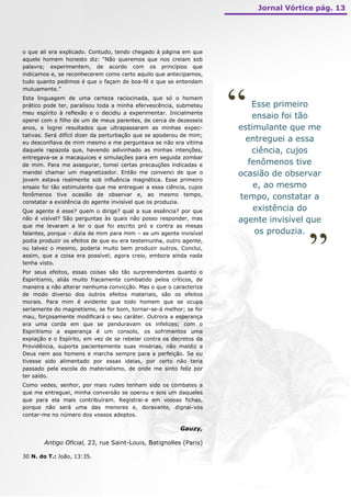 Jornal Vórtice pág. 13




o que ali era explicado. Contudo, tendo chegado à página em que
aquele homem honesto diz: “Não queremos que nos creiam sob
palavra; experimentem, de acordo com os princípios que
indicamos e, se reconhecerem como certo aquilo que antecipamos,
tudo quanto pedimos é que o façam de boa-fé e que se entendam




                                                                     “
mutuamente.”
Esta linguagem de uma certeza raciocinada, que só o homem
prático pode ter, paralisou toda a minha efervescência, submeteu        Esse primeiro
meu espírito à reflexão e o decidiu a experimentar. Inicialmente
operei com o filho de um de meus parentes, de cerca de dezesseis
                                                                        ensaio foi tão
anos, e logrei resultados que ultrapassaram as minhas expec-         estimulante que me
tativas. Será difícil dizer da perturbação que se apoderou de mim;
eu desconfiava de mim mesmo e me perguntava se não era vítima
                                                                      entreguei a essa
daquele rapazola que, havendo adivinhado as minhas intenções,           ciência, cujos
entregava-se a macaquices e simulações para em seguida zombar
de mim. Para me assegurar, tomei certas precauções indicadas e         fenômenos tive
mandei chamar um magnetizador. Então me convenci de que o            ocasião de observar
jovem estava realmente sob influência magnética. Esse primeiro
ensaio foi tão estimulante que me entreguei a essa ciência, cujos        e, ao mesmo
fenômenos tive ocasião de observar e, ao mesmo tempo,
                                                                     tempo, constatar a
constatar a existência do agente invisível que os produzia.
Que agente é esse? quem o dirige? qual a sua essência? por que           existência do
não é visível? São perguntas às quais não posso responder, mas       agente invisível que
que me levaram a ler o que foi escrito pró e contra as mesas




                                                                                      ”
falantes, porque – dizia de mim para mim – se um agente invisível        os produzia.
podia produzir os efeitos de que eu era testemunha, outro agente,
ou talvez o mesmo, poderia muito bem produzir outros. Conclui,
assim, que a coisa era possível; agora creio, embora ainda nada
tenha visto.
Por seus efeitos, essas coisas são tão surpreendentes quanto o
Espiritismo, aliás muito fracamente combatido pelos críticos, de
maneira a não alterar nenhuma convicção. Mas o que o caracteriza
de modo diverso dos outros efeitos materiais, são os efeitos
morais. Para mim é evidente que todo homem que se ocupa
seriamente do magnetismo, se for bom, tornar-se-á melhor; se for
mau, forçosamente modificará o seu caráter. Outrora a esperança
era uma corda em que se penduravam os infelizes; com o
Espiritismo a esperança é um consolo, os sofrimentos uma
expiação e o Espírito, em vez de se rebelar contra os decretos da
Providência, suporta pacientemente suas misérias, não maldiz a
Deus nem aos homens e marcha sempre para a perfeição. Se eu
tivesse sido alimentado por essas ideias, por certo não teria
passado pela escola do materialismo, de onde me sinto feliz por
ter saído.
Como vedes, senhor, por mais rudes tenham sido os combates a
que me entreguei, minha conversão se operou e sois um daqueles
que para ela mais contribuíram. Registrai-a em vossas fichas,
porque não será uma das menores e, doravante, dignai-vos
contar-me no número dos vossos adeptos.

                                                         Gauzy,

       Antigo Oficial, 23, rue Saint-Louis, Batignolles (Paris)

30 N. do T.: João, 13:35.
 