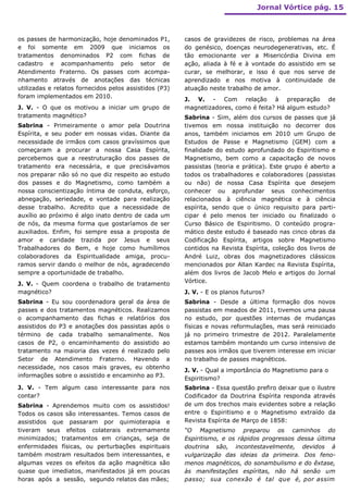 Jornal Vórtice pág. 15



os passes de harmonização, hoje denominados P1,         casos de gravidezes de risco, problemas na área
e foi somente em 2009 que iniciamos os                  do genésico, doenças neurodegenerativas, etc. É
tratamentos denominados P2 com fichas de                tão emocionante ver a Misericórdia Divina em
cadastro e acompanhamento pelo setor de                 ação, aliada à fé e à vontade do assistido em se
Atendimento Fraterno. Os passes com acompa-             curar, se melhorar, e isso é que nos serve de
nhamento através de anotações das técnicas              aprendizado e nos motiva à continuidade de
utilizadas e relatos fornecidos pelos assistidos (P3)   atuação neste trabalho de amor.
foram implementados em 2010.
                                                        J. V. - Com relação à preparação de
J. V. - O que os motivou a iniciar um grupo de          magnetizadores, como é feita? Há algum estudo?
tratamento magnético?                                   Sabrina - Sim, além dos cursos de passes que já
Sabrina - Primeiramente o amor pela Doutrina            tivemos em nossa instituição no decorrer dos
Espírita, e seu poder em nossas vidas. Diante da        anos, também iniciamos em 2010 um Grupo de
necessidade de irmãos com casos gravíssimos que         Estudos de Passe e Magnetismo (GEM) com a
começaram a procurar a nossa Casa Espírita,             finalidade do estudo aprofundado do Espiritismo e
percebemos que a reestruturação dos passes de           Magnetismo, bem como a capacitação de novos
tratamento era necessária, e que precisávamos           passistas (teoria e prática). Este grupo é aberto a
nos preparar não só no que diz respeito ao estudo       todos os trabalhadores e colaboradores (passistas
dos passes e do Magnetismo, como também a               ou não) de nossa Casa Espírita que desejem
nossa conscientização íntima de conduta, esforço,       conhecer ou aprofundar seus conhecimentos
abnegação, seriedade, e vontade para realização         relacionados à ciência magnética e à ciência
desse trabalho. Acredito que a necessidade de           espírita, sendo que o único requisito para parti-
auxílio ao próximo é algo inato dentro de cada um       cipar é pelo menos ter iniciado ou finalizado o
de nós, da mesma forma que gostaríamos de ser           Curso Básico de Espiritismo. O conteúdo progra-
auxiliados. Enfim, foi sempre essa a proposta de        mático deste estudo é baseado nas cinco obras da
amor e caridade trazida por Jesus e seus                Codificação Espírita, artigos sobre Magnetismo
Trabalhadores do Bem, e hoje como humílimos             contidos na Revista Espírita, coleção dos livros de
colaboradores da Espiritualidade amiga, procu-          André Luiz, obras dos magnetizadores clássicos
ramos servir dando o melhor de nós, agradecendo         mencionados por Allan Kardec na Revista Espírita,
sempre a oportunidade de trabalho.                      além dos livros de Jacob Melo e artigos do Jornal
J. V. - Quem coordena o trabalho de tratamento          Vórtice.
magnético?                                              J. V. - E os planos futuros?
Sabrina - Eu sou coordenadora geral da área de          Sabrina - Desde a última formação dos novos
passes e dos tratamentos magnéticos. Realizamos         passistas em meados de 2011, tivemos uma pausa
o acompanhamento das fichas e relatórios dos            no estudo, por questões internas de mudanças
assistidos do P3 e anotações dos passistas após o       físicas e novas reformulações, mas será reiniciado
término de cada trabalho semanalmente. Nos              já no primeiro trimestre de 2012. Paralelamente
casos de P2, o encaminhamento do assistido ao           estamos também montando um curso intensivo de
tratamento na maioria das vezes é realizado pelo        passes aos irmãos que tiverem interesse em iniciar
Setor de Atendimento Fraterno. Havendo a                no trabalho de passes magnéticos.
necessidade, nos casos mais graves, eu obtenho
                                                        J. V. - Qual a importância do Magnetismo para o
informações sobre o assistido e encaminho ao P3.
                                                        Espiritismo?
J. V. - Tem algum caso interessante para nos            Sabrina - Essa questão prefiro deixar que o ilustre
contar?                                                 Codificador da Doutrina Espírita responda através
Sabrina - Aprendemos muito com os assistidos!           de um dos trechos mais evidentes sobre a relação
Todos os casos são interessantes. Temos casos de        entre o Espiritismo e o Magnetismo extraído da
assistidos que passaram por quimioterapia e             Revista Espírita de Março de 1858:
tiveram seus efeitos colaterais extremamente            “O Magnetismo preparou os caminhos do
minimizados; tratamentos em crianças, seja de           Espiritismo, e os rápidos progressos dessa última
enfermidades físicas, ou perturbações espirituais       doutrina são, incontestavelmente, devidos à
também mostram resultados bem interessantes, e          vulgarização das ideias da primeira. Dos feno-
algumas vezes os efeitos da ação magnética são          menos magnéticos, do sonambulismo e do êxtase,
quase que imediatos, manifestados já em poucas          às manifestações espíritas, não há senão um
horas após a sessão, segundo relatos das mães;          passo; sua conexão é tal que é, por assim
 