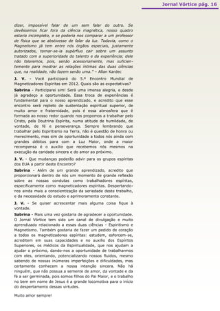 Jornal Vórtice pág. 16



dizer, impossível falar de um sem falar do outro. Se
devêssemos ficar fora da ciência magnética, nosso quadro
estaria incompleto, e se poderia nos comparar a um professor
de física que se abstivesse de falar da luz. Todavia, como o
Magnetismo já tem entre nós órgãos especiais, justamente
autorizados, tornar-se-ia supérfluo cair sobre um assunto
tratado com a superioridade do talento e da experiência; dele
não falaremos, pois, senão acessoriamente, mas suficien-
temente para mostrar as relações íntimas das duas ciências
que, na realidade, não fazem senão uma.” – Allan Kardec
J. V. - Você participará do 5.º Encontro Mundial de
Magnetizadores Espíritas em 2012. Quais são as expectativas?
Sabrina - Participarei sim! Será uma imensa alegria, e desde
já agradeço a oportunidade. Essa troca de experiências é
fundamental para o nosso aprendizado, e acredito que esse
encontro será repleto de sustentação espiritual superior, de
muito amor e fraternidade, pois é essa atmosfera que é
formada ao nosso redor quando nos propomos a trabalhar pelo
Cristo, pela Doutrina Espírita, numa atitude de humildade, de
vontade, de fé e perseverança. Sempre lembrando que
trabalhar pelo Espiritismo na Terra, não é questão de honra ou
merecimento, mas sim de oportunidade a todos nós ainda com
grandes débitos para com a Luz Maior, onde a maior
recompensa é o auxílio que recebemos nós mesmos na
execução da caridade sincera e do amor ao próximo.
J. V. - Que mudanças poderão advir para os grupos espíritas
dos EUA a partir deste Encontro?
Sabrina - Além de um grande aprendizado, acredito que
proporcionará dentro de nós um momento de grande reflexão
sobre as nossas condutas como trabalhadores espíritas,
especificamente como magnetizadores espíritas. Despertando-
nos ainda mais a conscientização da seriedade deste trabalho,
e da necessidade do estudo e aprimoramento constante.
J. V. - Se quiser acrescentar mais alguma coisa fique à
vontade.
Sabrina - Mais uma vez gostaria de agradecer a oportunidade.
O Jornal Vórtice tem sido um canal de divulgação e muito
aprendizado relacionado a essas duas ciências - Espiritismo e
Magnetismo. Também gostaria de fazer um pedido de coração
a todos os magnetizadores espíritas: estudem, esforcem-se,
acreditem em suas capacidades e no auxilio dos Espíritos
Superiores, os médicos da Espiritualidade, que nos ajudam a
ajudar o próximo, dando-nos a oportunidade de trabalharmos
com eles, orientando, potencializando nossos fluidos, mesmo
sabendo de nossas inúmeras imperfeições e dificuldades, mas
certamente conhecem a nossa intenção sincera. Não há
ninguém, que não possua a semente de amor, da vontade e da
fé a ser germinada, pois somos filhos do Pai Maior, e o trabalho
no bem em nome de Jesus é a grande locomotiva para o início
do despertamento dessas virtudes.

Muito amor sempre!
 