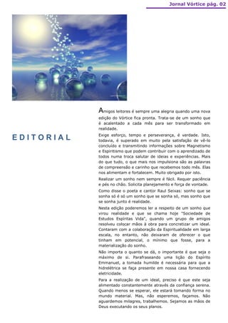 Jornal Vórtice pág. 02




            Amigos leitores é sempre uma alegria quando uma nova
            edição do Vórtice fica pronta. Trata-se de um sonho que
            é acalentado a cada mês para ser transformado em
            realidade.
            Exige esforço, tempo e perseverança, é verdade. Isto,
EDITORIAL   todavia, é superado em muito pela satisfação de vê-lo
            concluído e transmitindo informações sobre Magnetismo
            e Espiritismo que podem contribuir com o aprendizado de
            todos numa troca salutar de ideias e experiências. Mais
            do que tudo, o que mais nos impulsiona são as palavras
            de compreensão e carinho que recebemos todo mês. Elas
            nos alimentam e fortalecem. Muito obrigado por isto.
            Realizar um sonho nem sempre é fácil. Requer paciência
            e pés no chão. Solicita planejamento e força de vontade.
            Como disse o poeta e cantor Raul Seixas: sonho que se
            sonha só é só um sonho que se sonha só, mas sonho que
            se sonha junto é realidade.
            Nesta edição poderemos ler a respeito de um sonho que
            virou realidade e que se chama hoje "Sociedade de
            Estudos Espíritas Vida", quando um grupo de amigos
            resolveu colocar mãos à obra para concretizar um ideal.
            Contaram com a colaboração da Espiritualidade em larga
            escala, no entanto, não deixaram de oferecer o que
            tinham em potencial, o mínimo que fosse, para a
            materialização do sonho.
            Não importa o quanto se dá, o importante é que seja o
            máximo de si. Parafraseando uma lição do Espírito
            Emmanuel, a tomada humilde é necessária para que a
            hidrelétrica se faça presente em nossa casa fornecendo
            eletricidade.
            Para a realização de um ideal, preciso é que este seja
            alimentado constantemente através da confiança serena.
            Quando menos se esperar, ele estará tomando forma no
            mundo material. Mas, não esperemos, façamos. Não
            aguardemos milagres, trabalhemos. Sejamos as mãos de
            Deus executando os seus planos.
 