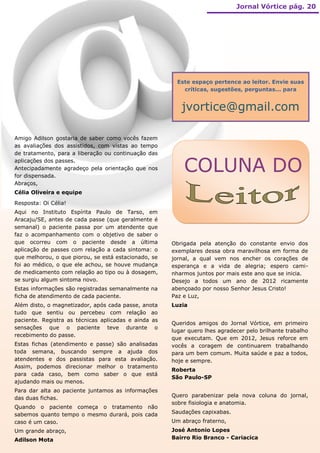 Jornal Vórtice pág. 20




                                                        Este espaço pertence ao leitor. Envie suas
                                                          críticas, sugestões, perguntas... para


                                                         jvortice@gmail.com

Amigo Adilson gostaria de saber como vocês fazem
as avaliações dos assistidos, com vistas ao tempo
de tratamento, para a liberação ou continuação das
aplicações dos passes.
Antecipadamente agradeço pela orientação que nos
for dispensada.
                                                          COLUNA DO
Abraços,
Célia Oliveira e equipe
Resposta: Oi Célia!
Aqui no Instituto Espírita Paulo de Tarso, em
Aracaju/SE, antes de cada passe (que geralmente é
semanal) o paciente passa por um atendente que
faz o acompanhamento com o objetivo de saber o
que ocorreu com o paciente desde a última             Obrigada pela atenção do constante envio dos
aplicação de passes com relação a cada sintoma: o     exemplares dessa obra maravilhosa em forma de
que melhorou, o que piorou, se está estacionado, se   jornal, a qual vem nos encher os corações de
foi ao médico, o que ele achou, se houve mudança      esperança e a vida de alegria; espero cami-
de medicamento com relação ao tipo ou à dosagem,      nharmos juntos por mais este ano que se inicia.
se surgiu algum sintoma novo.                         Desejo a todos um ano de 2012 ricamente
Estas informações são registradas semanalmente na     abençoado por nosso Senhor Jesus Cristo!
ficha de atendimento de cada paciente.                Paz e Luz,
Além disto, o magnetizador, após cada passe, anota    Luzia
tudo que sentiu ou percebeu com relação ao
paciente. Registra as técnicas aplicadas e ainda as
                                                      Queridos amigos do Jornal Vórtice, em primeiro
sensações que o paciente teve durante o
                                                      lugar quero lhes agradecer pelo brilhante trabalho
recebimento do passe.
                                                      que executam. Que em 2012, Jesus reforce em
Estas fichas (atendimento e passe) são analisadas     vocês a coragem de continuarem trabalhando
toda semana, buscando sempre a ajuda dos              para um bem comum. Muita saúde e paz a todos,
atendentes e dos passistas para esta avaliação.       hoje e sempre.
Assim, podemos direcionar melhor o tratamento
                                                      Roberta
para cada caso, bem como saber o que está
                                                      São Paulo-SP
ajudando mais ou menos.
Para dar alta ao paciente juntamos as informações
das duas fichas.                                      Quero parabenizar pela nova coluna do jornal,
                                                      sobre fisiologia e anatomia.
Quando o paciente começa o tratamento não
sabemos quanto tempo o mesmo durará, pois cada        Saudações capixabas.
caso é um caso.                                       Um abraço fraterno,
Um grande abraço,                                     José Antonio Lopes
Adilson Mota                                          Bairro Rio Branco - Cariacica
 