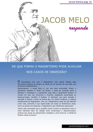 Jornal Vórtice pág. 21




                                JACOB MELO
                                                                   responde




DE QUE FORMA O MAGNETISMO PODE AUXILIAR
              NOS CASOS DE OBSESSÃO?


   O   desrespeito com que o Magnetismo vem sendo tratado pelo
   Movimento Espírita já chegou ao ponto de se duvidar de sua ação nos
   processos desobsessivos.
   Raciocinemos: o corpo físico é, em sua base primordial, fluido; o
   perispírito também é “feito” de fluido; o canal de conexão entre o
   obsessor e obsidiado é o perispírito, logo este é igualmente fluídico. O
   mundo em que nos movemos e vivemos, estejamos encarnados ou
   desencarnados, também é fluídico. O elemento que gera atração e
   repulsão é fluídico e todos os fluidos são, em última instância, a matéria
   fundamental do Magnetismo. Ora, se o Magnetismo pode ser até definido
   como vida, tamanha é sua repercussão em todos os fenômenos vitais,
   como se pensar em dissociar o Magnetismo das influências espirituais?
   Temos sido ensinados que a questão moral é quem se apresenta como o
   mais relevante fator de relação entre encarnados e desencarnados;
   embora isso possa ser plenamente verdadeiro, como diminuir a influência
   fluídica nesse processo?




                                                                    jacobmelo@gmail.com
 