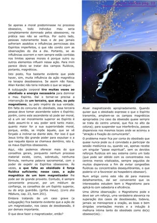 Jornal Vórtice pág. 22




Se apenas a moral predominasse no processo
obsessivo,     todo    individuo   mau      seria
completamente dominado pelos obsessores; na
prática isso não se verifica. Por outro lado,
pessoas notoriamente boas e de paz jamais
sofreriam assédios e influências perniciosas dos
Espíritos imperfeitos, o que não condiz com as
observações do dia a dia. Portanto, se as
influências ocorrem e nem sempre estão contidas
nos limites apenas morais é porque outro ou
outros elementos influem nessa ação. Para mim
parece óbvio se tratar dos campos fluídicos,
portanto, magnéticos.
Isto posto, fica bastante evidente que pode
haver, sim, muita influência da ação magnética
na terapia desobsessiva. Se assim não fosse,
Allan Kardec não teria indicado o que se segue:
A subjugação corporal tira muitas vezes ao
obsidiado a energia necessária para dominar
o mau Espírito. Daí o tornar-se precisa a
intervenção de um terceiro, que atue, ou pelo
magnetismo, ou pelo império da sua vontade.
Em falta do concurso do obsidiado, essa terceira    Atuar magnetizando apropriadamente. Quando
pessoa deve tomar ascendente sobre o Espírito;      quiser que o obsidiado expresse o que o Espírito
porém, como este ascendente só pode ser moral,      transmite, ampliem-se os campos magnéticos
só a um ser moralmente superior ao Espírito é       apropriados (no caso da obsessão quase sempre
dado assumi-lo e seu poder será tanto maior,        se trata do centro umeral, que fica no alto da
quanto maior for a sua superioridade moral,         coluna); para suspender sua interferência, passes
porque, então, se impõe àquele, que se vê           dispersivos nos mesmos locais onde se acionou a
forçado a inclinar-se diante dele. Por isso é que   “atração e fixação do comunicante”.
Jesus tinha tão grande poder para expulsar o a      O problema maior fica por conta do obsidiado que
que naquela época se chamava demônio, isto é,       quase nunca pode ou é convidado a participar da
os maus Espíritos obsessores.                       sessão mediúnica ou, quando vai, apenas recebe
Aqui, não podemos oferecer mais do que              um singular “passe espiritual”, sem os devidos
conselhos gerais, porquanto nenhum processo         reforços fluídicos em seu sistema como um todo
material existe, como, sobretudo, nenhuma           (que pode ser obtido com os concentrados nos
fórmula, nenhuma palavra sacramental, com o         centros menos vitalizados, sempre seguidos de
poder de expelir os Espíritos obsessores. Às        muitos dispersivos a fim de evitar congestões
vezes, o que falta ao obsidiado é força             fluídicas ou concentrados desequilibrantes, o que
fluídica suficiente; nesse caso, a ação             poderia vir a favorecer ao hospedeiro obsessor).
magnética de um bom magnetizador lhe                Num artigo como este não dá para maiores
pode ser de grande proveito. Contudo, é sempre      detalhamentos, daí ser conveniente que os
conveniente procurar, por um médium de              interessados estudem bem o Magnetismo para
confiança, os conselhos de um Espírito superior,    aplicá-lo com sabedoria e eficiência.
ou do anjo guardião. (grifos meus). (Livro dos
                                                    Uma última observação: o Magnetismo pode e
Médiuns, cap. 23, item 251).
                                                    deve ser um reforço, uma verdadeira alavanca na
Embora tratando de um caso grave (a                 superação dos casos de desobsessão, todavia,
subjugação) fica bastante evidente que a ação de    jamais se menospreze a oração, as boas e bem
um magnetizador, nos casos de desobsessão, é        dirigidas orientações morais e a indução à
por demais importante.                              melhoria íntima tanto do obsidiado como do(s)
O que deve fazer o magnetizador, então?             obsessor(es).
 
