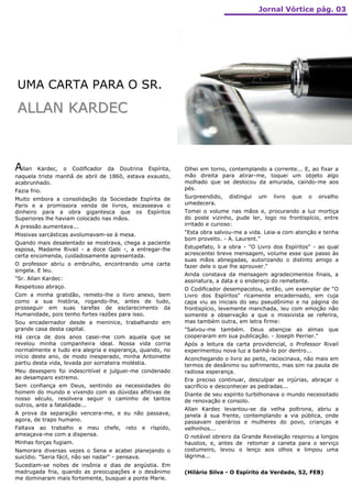 Jornal Vórtice pág. 03




 UMA CARTA PARA O SR.

 ALLAN KARDEC



Allan  Kardec, o Codificador da Doutrina Espírita,          Olhei em torno, contemplando a corrente... E, ao fixar a
naquela triste manhã de abril de 1860, estava exausto,      mão direita para atirar-me, toquei um objeto algo
acabrunhado.                                                molhado que se deslocou da amurada, caindo-me aos
Fazia frio.                                                 pés.
Muito embora a consolidação da Sociedade Espírita de        Surpreendido,   distingui   um   livro   que   o   orvalho
Paris e a promissora venda de livros, escasseava o          umedecera.
dinheiro para a obra gigantesca que os Espíritos            Tomei o volume nas mãos e, procurando a luz mortiça
Superiores lhe haviam colocado nas mãos.                    do poste vizinho, pude ler, logo no frontispício, entre
A pressão aumentava...                                      irritado e curioso:
Missivas sarcásticas avolumavam-se à mesa.                  "Esta obra salvou-me a vida. Leia-a com atenção e tenha
                                                            bom proveito. - A. Laurent."
Quando mais desalentado se mostrava, chega a paciente
esposa, Madame Rivail - a doce Gabi -, a entregar-lhe       Estupefato, li a obra - "O Livro dos Espíritos" - ao qual
certa encomenda, cuidadosamente apresentada.                acrescentei breve mensagem, volume esse que passo às
                                                            suas mãos abnegadas, autorizando o distinto amigo a
O professor abriu o embrulho, encontrando uma carta         fazer dele o que lhe aprouver."
singela. E leu.
                                                            Ainda constava da mensagem agradecimentos finais, a
"Sr. Allan Kardec:                                          assinatura, a data e o endereço do remetente.
Respeitoso abraço.                                          O Codificador desempacotou, então, um exemplar de "O
Com a minha gratidão, remeto-lhe o livro anexo, bem         Livro dos Espíritos" ricamente encadernado, em cuja
como a sua história, rogando-lhe, antes de tudo,            capa viu as iniciais do seu pseudônimo e na página do
prosseguir em suas tarefas de esclarecimento da             frontispício, levemente manchada, leu com emoção não
Humanidade, pois tenho fortes razões para isso.             somente a observação a que o missivista se referira,
Sou encadernador desde a meninice, trabalhando em           mas também outra, em letra firme:
grande casa desta capital.                                  "Salvou-me também. Deus abençoe as almas que
Há cerca de dois anos casei-me com aquela que se            cooperaram em sua publicação. - Joseph Perrier."
revelou minha companheira ideal. Nossa vida corria          Após a leitura da carta providencial, o Professor Rivail
normalmente e tudo era alegria e esperança, quando, no      experimentou nova luz a banhá-lo por dentro...
início deste ano, de modo inesperado, minha Antoinette      Aconchegando o livro ao peito, raciocinava, não mais em
partiu desta vida, levada por sorrateira moléstia.          termos de desânimo ou sofrimento, mas sim na pauta de
Meu desespero foi indescritível e julguei-me condenado      radiosa esperança.
ao desamparo extremo.                                       Era preciso continuar, desculpar as injúrias, abraçar o
Sem confiança em Deus, sentindo as necessidades do          sacrifício e desconhecer as pedradas...
homem do mundo e vivendo com as dúvidas aflitivas de        Diante de seu espírito turbilhonava o mundo necessitado
nosso século, resolvera seguir o caminho de tantos          de renovação e consolo.
outros, ante a fatalidade...
                                                            Allan Kardec levantou-se da velha poltrona, abriu a
A prova da separação vencera-me, e eu não passava,          janela à sua frente, contemplando a via pública, onde
agora, de trapo humano.                                     passavam operários e mulheres do povo, crianças e
Faltava ao trabalho e meu chefe, reto        e   ríspido,   velhinhos...
ameaçava-me com a dispensa.                                 O notável obreiro da Grande Revelação respirou a longos
Minhas forças fugiam.                                       haustos, e, antes de retomar a caneta para o serviço
Namorara diversas vezes o Sena e acabei planejando o        costumeiro, levou o lenço aos olhos e limpou uma
suicídio. "Seria fácil, não sei nadar" - pensava.           lágrima...
Sucediam-se noites de insônia e dias de angústia. Em
madrugada fria, quando as preocupações e o desânimo         (Hilário Silva - O Espírito da Verdade, 52, FEB)
me dominaram mais fortemente, busquei a ponte Marie.
 