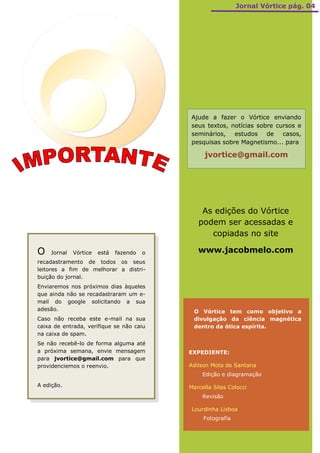 Jornal Vórtice pág. 04




                                            Ajude a fazer o Vórtice enviando
                                            seus textos, notícias sobre cursos e
                                            seminários, estudos      de   casos,
                                            pesquisas sobre Magnetismo... para

                                                  jvortice@gmail.com




                                                As edições do Vórtice
                                               podem ser acessadas e
                                                  copiadas no site

O   Jornal   Vórtice   está   fazendo   o      www.jacobmelo.com
recadastramento de todos os seus
leitores a fim de melhorar a distri-
buição do jornal.
Enviaremos nos próximos dias àqueles
que ainda não se recadastraram um e-
mail do google solicitando a sua
adesão.                                      O Vórtice tem como objetivo a
Caso não receba este e-mail na sua           divulgação da ciência magnética
caixa de entrada, verifique se não caiu      dentro da ótica espírita.
na caixa de spam.
Se não recebê-lo de forma alguma até
a próxima semana, envie mensagem            EXPEDIENTE:
para jvortice@gmail.com para que
providenciemos o reenvio.                   Adilson Mota de Santana
                                                 Edição e diagramação

A edição.                                   Marcella Silas Colocci
                                                 Revisão

                                             Lourdinha Lisboa
                                                 Fotografia
 