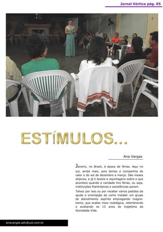 Jornal Vórtice pág. 05




                                                              Ana Vargas


                           Janeiro,   no Brasil, é época de férias. Aqui no
                           sul, ainda mais, pois temos a companhia do
                           calor e do sol de dezembro a março. São meses
                           atípicos, e já li textos e reportagens sobre o que
                           acontece quando a caridade tira férias, ou seja,
                           instituições filantrópicas e assistências param.
                           Talvez por isso ou por receber vários pedidos de
                           ajuda e orientação de como instalar um grupo
                           de atendimento espírita empregando magne-
                           tismo, que acabei meio nostálgica, relembrando
                           e avaliando os 13 anos de trajetória da
                           Sociedade Vida.



anavargas.adv@uol.com.br
 