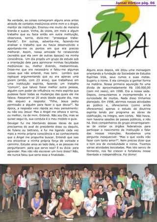 Jornal Vórtice pág. 06




Na verdade, as coisas começaram alguns anos antes
através de contatos mediúnicos entre mim e o Angel,
mentor da instituição. Ensinou-me muito de maneira
branda e suave. Vinha, às vezes, em meio a algum
trabalho que eu fazia então em outra instituição,
observava, sorria, dizia-me: “prossegue traba-
lhando”. Em outras, advertia-me, fazendo-me
analisar o trabalho que eu havia desenvolvido e
apontando-me os pontos em que era preciso
melhorar. Assim, nossa amizade foi renascendo
(acredito que ela vem de outras épocas) na minha
consciência. Um dia propôs um grupo de estudo sob
a orientação dele para aprimorar minhas faculdades
mediúnicas ou, melhor dizendo, medianímicas.
Disse-me que era necessário e falou-me algumas        Alguns anos depois, ele ditou uma mensagem
coisas que não entendi, mas temi. Lembro que          orientando a fundação da Sociedade de Estudos
repliquei argumentando que eu era apenas uma          Espíritas Vida, seus rumos e suas metas.
jovem (então, com 23 anos), que trabalhava em         Sugeriu o nome. E ela começou a ganhar forma
uma instituição espírita, fazendo um trabalho         na matéria. Nossa primeira aquisição foi uma
“comum”, que talvez fosse melhor outra pessoa,        dívida de aproximadamente R$ 100.000,00
alguém com poder de influência no meio espírita que   (cem mil reais), em 1998. Era a nossa sede.
pudesse fazer todas as mudanças das quais ele me      Depois, conquistamos a incompreensão e a
falava. Passaram-se 20 anos desde aquele dia, mas     curiosidade de muitos. Nada disso tínhamos
não esqueci a resposta: “Filha, Jesus pediu           planejado. Em 1998, abrimos nossas atividades
permissão a alguém para fazer o que devia?”. Na       ao público e, oferecíamos (como ainda
época, a resposta veio rápida ao meu pensamento:      oferecemos) apenas o estudo da doutrina
eu não sou Jesus! Mas o Angel me olhava e sorria,     espírita tendo por programa as obras da
ou melhor, ria de mim. Entendi. Não sou Ele, mas se   codificação, na íntegra, sem cortes. Não havia,
quiser segui-lo, sua conduta é o meu modelo e guia.   nem haveria sessões de passes públicos, e não
Devagar fui me libertando dessas ideias de que        há. Dois companheiros do grupo encarregaram-
precisamos do aval do presidente disso ou daquilo,    se de visitar os órgãos federativos para
de fulano ou beltrano, e fui me ligando cada vez      participar o nascimento da instituição e falar
mais a minha própria consciência e ao conhecimento    das    nossas    intenções. Recebemos       uma
que o Angel me propunha buscar. Entendi que isso      pergunta inesquecível: "Mas o que vocês irão
era encontrar a minha própria força de vontade e      fazer com tanto amor?”. Nem preciso dizer que
caminho. Estudei anos ao lado dele, e as pessoas me   o tom era de incredulidade e ironia. Tivemos
perguntavam: para que serve isso? E eu dizia: para    várias atividades boicotadas. Mas isto serviu de
aprender. Mas não vão escrever um livro disso? Não,   fermento, nos fez crescer e fortaleceu nossa
ele nunca falou que seria essa a finalidade.          liberdade e independência. Foi ótimo!
 