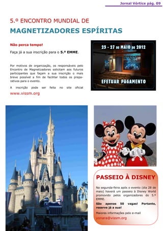 Jornal Vórtice pág. 09




5.º ENCONTRO MUNDIAL DE
MAGNETIZADORES ESPÍRITAS
Não perca tempo!

Faça já a sua inscrição para o 5.º EMME.



Por motivos de organização, os responsáveis pelo
Encontro de Magnetizadores solicitam aos futuros
participantes que façam a sua inscrição o mais
breve possível a fim de facilitar todos os prepa-
rativos para o evento.

A   inscrição   pode   ser   feita   no   site   oficial

www.vissm.org




                                                           PASSEIO À DISNEY
                                                           Na segunda-feira após o evento (dia 28 de
                                                           maio) haverá um passeio à Disney World
                                                           promovido pelos organizadores do 5.º
                                                           EMME.
                                                           São apenas 50         vagas!      Portanto,
                                                           reserve já a sua!

                                                           Maiores informações pelo e-mail
                                                           yonara@vissm.org
 