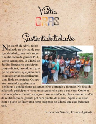 Visita
CRAS
No dia 08 de Abril, foi re-
alizado na oficina de sus-
tentabilidade, uma aula sobre
a reutilização de garrafa PET,
como sementeira. O CRAS do
Jardim Esperança participou
dessa oficina, tazendo um gru-
po de senhoras, que junto com
as nossas crianças realizaram
uma linda sementeira. Os nos-
sos assistidos ajudaram as
senhoras a confeccionar as sementeiras cortando e furando. No final da
aula cada participante levou uma sementeira para a sua casa. Como as
senhoras não tem muito espaço em sua resindência, elas adoraram a idéia
da reutilização da garrafa pet para plantio de mudas. Agora elas estão
com o plano de fazer uma horta suspensa no CRAS que elas frenquen-
tam.
Sustentabilidade
Patrícia dos Santos , Técnica Agrícola
 