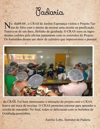 No dia08/04 , o CRAS do Jardim Esperança visitou o Projeto Tur-
ma do Sítio com o intuito de ensinar uma receita na panificação.
Tratava-se de um doce, Bolinho de goiabada. O CRAS usou os ingre-
dientes cedidos pela oficina juntamente com os assistidos do Projeto.
Os Assistidos deram um show de culinária que impressionou o pessoal
do CRAS. Foi bem interessante a interação do projeto com o CRAS,
houve até troca de receitas. O CRAS prometeu retornar para aprender a
receita do macarrão. No final, todos se deliciaram com os bolinhos de
Goiabada quentinhos.
Padaria
Aurélio Lobo, Instrutor de Padaria
 