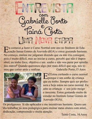 Os professores lá são aplicados e me incentivam bastante. Quero um
dia trabalhar na área pedagógica para ensinar meus alunos com amor,
dedicação, compreensão e muita atenção.
Eu Estou cursando o curso normal
porque é um sonho de criança
que eu tenho. Sempre quis ser profes-
sora e hoje estou no curso normal. Eu
amo as crianças e seu jeito meigo
e inocente. Estou gostando muito de
estudar no Instituto Ismar Gomes de
Azevedo (IGA).
Eu comecei a fazer o Curso Normal este ano no Instituto de Edu-
cação Ismar Gomes de Azevedo (IGA) e estou gostando bastante.
No começo, muitos me julgaram dizendo que eu não iria conseguir,
pois é muito difícil, mas ao iniciar o curso, percebi que não é impos-
sível, eu tenho foco, objetivo e um sonho e não vou parar por opinião
dos outros! Quando queremos algo, por mais difícil que seja, nós te-
mos que correr atrás e realizar. Gabrielle Porto,15 Anos
Uma Nova etapa
Tainá Costa
e
Gabrielle Porto
comEntrevista
Tainá Costa, 16 Anos
 