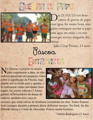 Guerra de Papo
Dia 21/03/15 nós brin-
camos de guerra de papo
com água, foi muito bom, nin-
guém conseguiu acertar o papo
com água em mim, e eu não
consegui acertar ninguém, foi
ótimo.
Julio César Pereira, 13 anos.
Páscoa
Entrevista
Na Páscoa, o projeto se reuniu
para comemorar a data, os edu-
cadores passaram um pequeno vídeo
sobre o significado da Páscoa, logo
depois nos levaram para a quadra, e
lá realizaram várias atividades bem
legais. Eu assisti Adryan (3 Anos)
ganhar na brincadeira da dança da
cadeira, também teve caça ao
tesouro, que eram caixas de bombom escondidas no sítio. Todos ficaram
bem curiosos durante a procura desse delicioso tesouro. No final, foi dis-
tribuído doces e o bolo de chocolate. Estava muito Gostoso.
Vitória Rodrigues,15 Anos
 