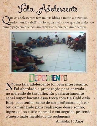 Fala Adolescente
Que os adolescentes têm muitas ideias e muito a dizer isso
todo mundo sabe!!! Então, nada melhor do que dar a eles voz
num espaço em que possam expressar o que pensam e sentem.
Depoimento
Nosso fala adolescente foi bem interessante.
Foi abordado a preparação para entrada
no mercado de trabalho. Eu particurlamente
achei super bacana essa troca com tia Gabi e tia
Rosi, pois tenho sonho de ser professora e já es-
tou caminhando para realização desse sonho,
ingressei no curso normal e em seguida pretendo
e quero fazer faculdade de pedagogia.
Amanda, 15 Anos
 