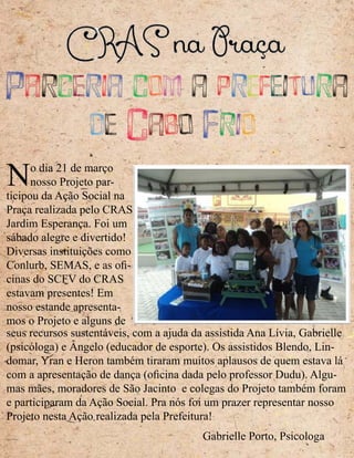 Parceria com a prefeitura
de Cabo Frio
No dia 21 de março
nosso Projeto par-
ticipou da Ação Social na
Praça realizada pelo CRAS
Jardim Esperança. Foi um
sábado alegre e divertido!
Diversas instituições como
Conlurb, SEMAS, e as ofi-
cinas do SCFV do CRAS
estavam presentes! Em
nosso estande apresenta-
mos o Projeto e alguns de
seus recursos sustentáveis, com a ajuda da assistida Ana Lívia, Gabrielle
(psicóloga) e Ângelo (educador de esporte). Os assistidos Blendo, Lin-
domar, Yran e Heron também tiraram muitos aplausos de quem estava lá
com a apresentação de dança (oficina dada pelo professor Dudu). Algu-
mas mães, moradores de São Jacinto e colegas do Projeto também foram
e participaram da Ação Social. Pra nós foi um prazer representar nosso
Projeto nesta Ação realizada pela Prefeitura!
Gabrielle Porto, Psicologa
 