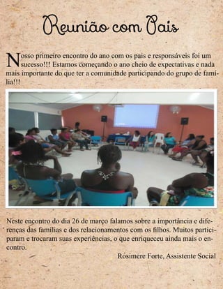 Reunião com Pais
Neste encontro do dia 26 de março falamos sobre a importância e dife-
renças das famílias e dos relacionamentos com os filhos. Muitos partici-
param e trocaram suas experiências, o que enriqueceu ainda mais o en-
contro.
Rosimere Forte, Assistente Social
Nosso primeiro encontro do ano com os pais e responsáveis foi um
sucesso!!! Estamos começando o ano cheio de expectativas e nada
mais importante do que ter a comunidade participando do grupo de famí-
lia!!!
 