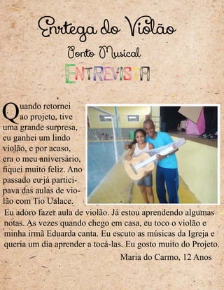 Enrtega do Violão
Quando retornei
ao projeto, tive
uma grande surpresa,
eu ganhei um lindo
violão, e por acaso,
era o meu aniversário,
fiquei muito feliz. Ano
passado eu já partici-
pava das aulas de vio-
lão com Tio Ualace.
Eu adoro fazer aula de violão. Já estou aprendendo algumas
notas. As vezes quando chego em casa, eu toco o violão e
minha irmã Eduarda canta. Eu escuto as músicas da Igreja e
queria um dia aprender a tocá-las. Eu gosto muito do Projeto.
Entrevista
Maria do Carmo, 12 Anos
Ponto Musical
 