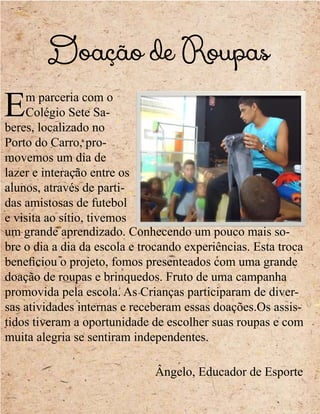 Doação de Roupas
Em parceria com o
Colégio Sete Sa-
beres, localizado no
Porto do Carro, pro-
movemos um dia de
lazer e interação entre os
alunos, através de parti-
das amistosas de futebol
e visita ao sítio, tivemos
um grande aprendizado. Conhecendo um pouco mais so-
bre o dia a dia da escola e trocando experiências. Esta troca
beneficiou o projeto, fomos presenteados com uma grande
doação de roupas e brinquedos. Fruto de uma campanha
promovida pela escola. As Crianças participaram de diver-
sas atividades internas e receberam essas doações.Os assis-
tidos tiveram a oportunidade de escolher suas roupas e com
muita alegria se sentiram independentes.
Ângelo, Educador de Esporte
 