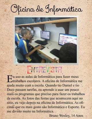 Oficina de Informática
Eu uso as aulas de Informática para fazer meus
trabalhos escolares. A oficina de Informática me
ajuda muito com a escola. Quando tio Daniel e tio
Deco passam tarefas, eu aprendo a usar um pouco
mais os programas que preciso para fazer os trabalhos
da escola. As fotos das festas que acontecem aqui no
sítio, eu vejo depois na oficina de Informática. As ofi-
cinas que eu mais gosto são Informática e Esporte. Eu
me divirto muito na Informática.
Bruno Wesley, 14 Anos
Entrevista
 