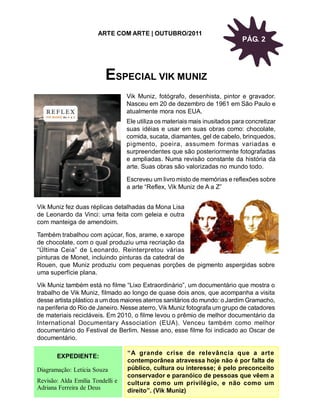 ARTE COM ARTE | OUTUBRO/2011
                                                                              PÁG. 2




                          ESPECIAL VIK MUNIZ
                                  Vik Muniz, fotógrafo, desenhista, pintor e gravador.
                                  Nasceu em 20 de dezembro de 1961 em São Paulo e
                                  atualmente mora nos EUA.
                                  Ele utiliza os materiais mais inusitados para concretizar
                                  suas idéias e usar em suas obras como: chocolate,
                                  comida, sucata, diamantes, gel de cabelo, brinquedos,
                                  pigmento, poeira, assumem formas variadas e
                                  surpreendentes que são posteriormente fotografadas
                                  e ampliadas. Numa revisão constante da história da
                                  arte. Suas obras são valorizadas no mundo todo.

                                  Escreveu um livro misto de memórias e reflexões sobre
                                  a arte “Reflex, Vik Muniz de A a Z”


Vik Muniz fez duas réplicas detalhadas da Mona Lisa
de Leonardo da Vinci: uma feita com geleia e outra
com manteiga de amendoim.

Também trabalhou com açúcar, fios, arame, e xarope
de chocolate, com o qual produziu uma recriação da
“Última Ceia” de Leonardo. Reinterpretou várias
pinturas de Monet, incluindo pinturas da catedral de
Rouen, que Muniz produziu com pequenas porções de pigmento aspergidas sobre
uma superfície plana.

Vik Muniz também está no filme “Lixo Extraordinário”, um documentário que mostra o
trabalho de Vik Muniz, filmado ao longo de quase dois anos, que acompanha a visita
desse artista plástico a um dos maiores aterros sanitários do mundo: o Jardim Gramacho,
na periferia do Rio de Janeiro. Nesse aterro, Vik Muniz fotografa um grupo de catadores
de materiais recicláveis. Em 2010, o filme levou o prêmio de melhor documentário da
International Documentary Association (EUA). Venceu também como melhor
documentário do Festival de Berlim. Nesse ano, esse filme foi indicado ao Oscar de
documentário.

                                  “A grande crise de relevância que a arte
       EXPEDIENTE:
                                  contemporânea atravessa hoje não é por falta de
Diagramação: Letícia Souza        público, cultura ou interesse; é pelo preconceito
                                  conservador e paranóico de pessoas que vêem a
Revisão: Alda Emília Tondelli e   cultura como um privilégio, e não como um
Adriana Ferreira de Deus          direito”. (Vik Muniz)
 