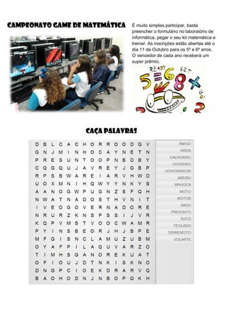 CAMPEONATO GAME DE MATEMÁTICA É muito simples participar, basta
preencher o formulário no laboratório de
informática, pegar o seu kit matemática e
treinar. As inscrições estão abertas até o
dia 11 de Outubro para os 5º e 6º anos.
O vencedor de cada ano receberá um
super prêmio.
CAÇA PALAVRAS
 