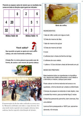 2
Bolo de milho
INGREDIENTES
1 lata de milho verde com água e tudo
1/2 lata da mesma de óleo
1 lata da mesma de açúcar
1/2 lata da mesma de fubá
4 ovos
2 colheres bem cheias de farinha de trigo
2 colheres de coco ralado
1 colher e 1/2 de chá bem cheia de fermento em pó
MODO DE PREPARO
Bata bastante todos os ingredientes no liquidifica-
dor, depois bem batido acrescente o coco ralado e
o fermento e misture, coloque para assar
Pode colocar na forma redonda de buraco e na
quadrada, a forma deverá ser untada e enfarinhada
O tempo de preparo na redonda é mais rápido, mas
a receita fica menor, para aumentar faça 2 vezes
O bolo fica parecendo pamonha, bem cremoso, fica
uma delícia!
Leve ao forno preaquecido a 180ºC por, aproxima-
damente, 40 minutos
Você sabia?
Que quando um gato se apoia em você com a
cabeça, ele está mostrando confiança.
O beija-flor é o único pássaro que pode voar de
frente, de costas e até mesmo de ponta cabeça.
Comemoração do dia das mães realizada na nossa esco-
la. Momento celebrado com mães e corpo docente. Foi
uma tarde muito especial com recepção calorosa, brin-
cadeiras, lanche especial e distribuição de brindes.
 