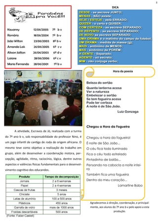 3
Agradecemos à direção, coordenação, e principal-
mente, aos alunos do 7º ano b v pelo apoio a esta
produção.
Kauanny 12/06/2005 7º b v
Romário 18/06/2004 7º b v
João Wilton 23/06/2003 8º b v
Amanda Laís 26/06/2005 6º c v
Alisson Jailton 26/06/2003 6º d v
Laiane 28/06/2006 6º c v
Maria Fernanda 28/06/2001 7º b v
A atividade, Escravos de Jó, realizada com a turma
do 7º ano b v, sob responsabilidade do professor Nino, é
um jogo infantil de cantiga de roda de origem africana. O
mesmo teve como objetivo a realização do trabalho em
grupo, além de desenvolver a coordenação motora, per-
cepção, agilidade, ritmo, raciocínio, lógica, dentre outros
aspectos e valências físicas fundamentais para o desenvol-
vimento cognitivo dos educandos.
Beleza do sertão
Quanta lanterna acesa
Ver a natureza
Embelezar o sertão
Se tem fogueira acesa
Pode ter certeza
A noite é de São João.
Luiz Gonzaga
Chegou a Hora da Fogueira
Chegou a hora da fogueira!
É noite de São João...
O céu fica todo iluminado
Fica o céu todo estrelado
Pintadinho de balão...
Pensando na cabocla a noite intei-
ra
Também fica uma fogueira
Dentro do meu coração...
Lamartine Babo
Hora da poesia
DICA
 