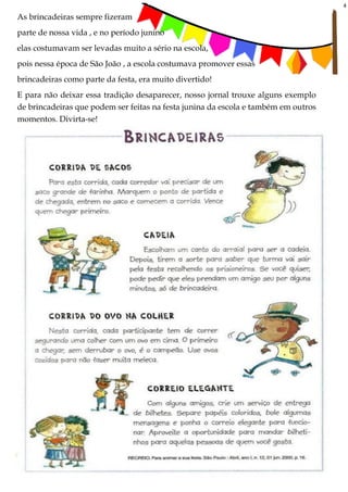 4
As brincadeiras sempre fizeram
parte de nossa vida , e no período junino
elas costumavam ser levadas muito a sério na escola,
pois nessa época de São João , a escola costumava promover essas
brincadeiras como parte da festa, era muito divertido!
E para não deixar essa tradição desaparecer, nosso jornal trouxe alguns exemplo
de brincadeiras que podem ser feitas na festa junina da escola e também em outros
momentos. Divirta-se!
 