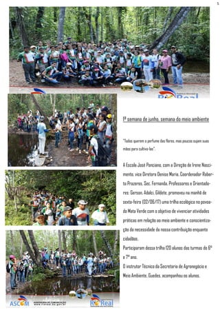 5
1ª semana de junho, semana do meio ambiente
"Todos querem o perfume das flores, mas poucos sujam suas
mãos para cultiva-las".
A Escola José Ponciano, com a Direção de Irene Nasci-
mento, vice Diretora Denise Maria, Coordenador Rober-
to Prazeres, Sec. Fernanda, Professores e Orientado-
res: Gerson, Adalci, Gildete, promoveu na manhã de
sexta-feira (02/06/17) uma trilha ecológica no povoa-
do Mata Verde com o objetivo de vivenciar atividades
práticas em relação ao meio ambiente e conscientiza-
ção da necessidade da nossa contribuição enquanto
cidadãos.
Participaram dessa trilha 120 alunos das turmas do 6°
e 7° ano.
O instrutor Técnico da Secretaria de Agronegócio e
Meio Ambiente, Guedes, acompanhou os alunos.
 