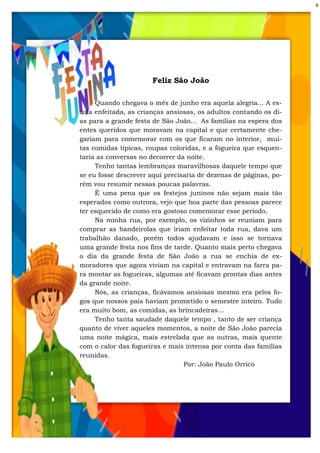 6
Feliz São João
Quando chegava o mês de junho era aquela alegria... A es-
cola enfeitada, as crianças ansiosas, os adultos contando os di-
as para a grande festa de São João... As famílias na espera dos
entes queridos que moravam na capital e que certamente che-
gariam para comemorar com os que ficaram no interior, mui-
tas comidas típicas, roupas coloridas, e a fogueira que esquen-
taria as conversas no decorrer da noite.
Tenho tantas lembranças maravilhosas daquele tempo que
se eu fosse descrever aqui precisaria de dezenas de páginas, po-
rém vou resumir nessas poucas palavras.
É uma pena que os festejos juninos não sejam mais tão
esperados como outrora, vejo que boa parte das pessoas parece
ter esquecido de como era gostoso comemorar esse período,
Na minha rua, por exemplo, os vizinhos se reuniam para
comprar as bandeirolas que iriam enfeitar toda rua, dava um
trabalhão danado, porém todos ajudavam e isso se tornava
uma grande festa nos fins de tarde. Quanto mais perto chegava
o dia da grande festa de São João a rua se enchia de ex-
moradores que agora viviam na capital e entravam na farra pa-
ra montar as fogueiras, algumas até ficavam prontas dias antes
da grande noite.
Nós, as crianças, ficávamos ansiosas mesmo era pelos fo-
gos que nossos pais haviam prometido o semestre inteiro. Tudo
era muito bom, as comidas, as brincadeiras...
Tenho tanta saudade daquele tempo , tanto de ser criança
quanto de viver aqueles momentos, a noite de São João parecia
uma noite mágica, mais estrelada que as outras, mais quente
com o calor das fogueiras e mais intensa por conta das famílias
reunidas.
Por: João Paulo Orrico
 