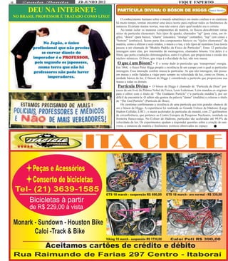 11                          ZB JUNHO 2012                                                       FIQUE ESPERTO
       DEU NA INTERNET:                      PARTÍCULA DIVINA: O BÓSON DE HIGGS
                                              ARTÍCULA DIVINA:                                                          Bianca Shekter

 NO BRASIL PROFESSOR É TRATADO COMO LIXO!
                                                O conhecimento humano sobre o mundo subatômico era muito confuso e os cientistas
                                            há muito tempo, temtan encontrar uma única teoria para explicar todos os fenômenos da
                                            natureza. Existiam muitas teorias, mas não estava claro qual modelo era o correto.
                                                Ao tentar isolar os menores componentes da matéria, os físicos descobriram várias
                                            séries de partículas elementais: Seis tipos de quarks, chamados “up” (para cima, em in-
                                            glês), “down” (para baixo), “charm” (encanto), “strange” (estranho), “top” (em cima) e
                                            “bottom” (embaixo), fazem parte dos componentes básicos ou “tijolos elementais” da
                                            matéria, como o elétron e seus irmãos, o múon e o tau, e três tipos de neutrinos.Essa teoria
                                            passou a ser chamada de “Modelo Padrão da Física de Partículas”. Estas 12 partículas
                                            interagem entre elas, por intermédio de mensageiros, chamados bósons. Um deles é o
                                            fóton, que porta a radiação eletromagnética, outro é o glúon, que proporciona a coesão dos
                                            núcleos atômicos. O fóton, que viaja à velocidade da luz, não tem massa.
                                             O que é um Bóson? -           É o nome dado às partículas que ‘transportam’ energia.
                                            Em 1964, o físico Peter Higgs propôs a existência de um campo com o qual as partículas
                                            interagem. Essa interação confere massa às partículas. As que não interagem, não possu-
                                            em massa e estão fadadas a viajar para sempre na velocidade da luz, como os fótons, a
                                            unidade básica da luz. O bóson de Higgs é considerado a partícula que proporciona sua
                                            massa a todas as demais.
                                              Partícula Divina - O bóson de Higgs é chamado de “Partícula de Deus” por
                                            causa de um livro do Prêmio Nobel de Física, Leon Lederman. Leon mandou os originais
                                            para o editor com o título de “The Goddamn Particle” (“a partícula maldita”), por ser
                                            difícil de encontrá-la. O editor não gostou da palavra “damn” (maldita) e colocou o título
                                            de “The God Particle” (Partícula de Deus).
                                                Os cientistas confirmaram a existência de uma partícula que tem grandes chances de
                                            ser o bóson de Higgs. A experiência foi realizada no Grande Colisor de Hádrons (Large
                                            Hadron Collider, LHC) , o maior acelerador de partículas do mundo, com 27 quilômetros
                                            de circunferência, que pertence ao Centro Europeu de Pesquisas Nucleares, instalado na
                                            fronteira franco-suíça. No Colisor de Hádrons, partículas são aceleradas até 99,9% da
                                            velocidade da luz. Os experimentos ajudam a responder questões sobre a criação do uni-
                                            verso, a natureza da matéria e fenômenos exóticos observados no espaço.
 