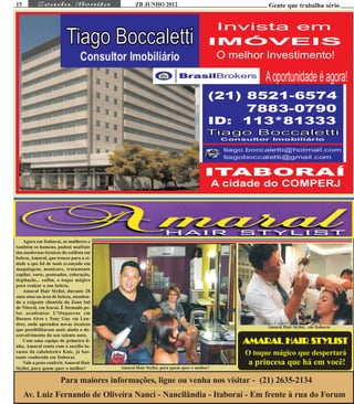 15                                             ZB JUNHO 2012                                  Gente que trabalha sério




   Agora em Itaboraí, as mulheres e
também os homens, podem usufruir
das modernas técnicas do estilista em
beleza, Amaral, que trouxe para a ci-
dade o que há de mais avançado em
maquiagem, manicure, tratamento
capilar, corte, penteados, coloração,
depilação... enfim, o toque mágico
para realçar a sua beleza.
   Amaral Hair Stylist, durante 28
anos atua na área de beleza, atenden-
do a exigente clientela da Zona Sul
de Niterói, em Icaraí. É formado pe-
las academias L’Ongueras em
Buenos Aires e Tony Guy em Lon-
dres, onde aprendeu novas técnicas
                                                                                              Amaral Hair Stylist, em Itaboraí
que possibilitaram mais ainda o de-
senvolvimento do seu talento nato.
   Com uma equipe de primeira li-
nha, Amaral conta com o auxílio lu-
                                                                                                    STYLIST
                                                                                        AMARAL HAIR STYLIST
xuoso da cabeleireira Kate, já bas-
tante conhecida em Itaboraí.
                                                                                        O toque mágico que despertará
   Vale a pena conferir. Amaral Hair                                                     a princesa que há em você!
Stylist, para quem quer o melhor!       Amaral Hair Stylist, para quem quer o melhor!


                      Para maiores informações, ligue ou venha nos visitar - (21) 2635-2134
     Av. Luiz Fernando de Oliveira Nanci - Nancilândia - Itaboraí - Em frente à rua do Forum
 