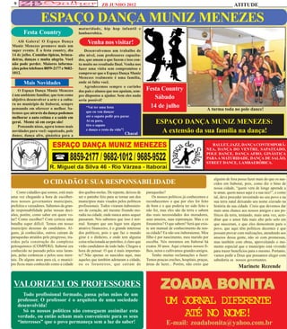 9                                                       ZB JUNHO 2012                                                                         ATITUDE

                   ESPAÇO DANÇA MUNIZ MENEZES
                                           maturidade, hip hop infantil e
        Festa Country                      lambaerobica.

   Alô Galera! O Espaço Dança
Muniz Menezes promove mais um
                                                 Venha nos visitar!
super evento. É a festa country, dia           Desenvolvemos um trabalho de
14 de julho. Comídas típicas, brinca-      alto nível, com professores capacita-
deiras, danças e muita alegria. Você       dos, que amam o que fazem e isso con-
não pode perder. Maiores informa-          ta muito no resultado final. Venha nos
ções pelos telefones 8859-2177 e 9682-     fazer uma visita sem compromisso e
1012.                                      comprovar que o Espaço Dança Muniz
                                           Menezes realmente é uma família,
        Mais Novidades                     onde só falta você.
                                               Agradecemos sempre o carinho
   O Espaço Dança Muniz Menezes            dos pais e alunos que nos apoiam, sem-       Festa Country
é um ambiente famíliar, que tem como       pre dispostos a ajudar. Sem eles nada
objetivo desenvolver a arte e a cultu-     seria possivel!
                                                                                           Sábado
ra no municipio de Itaboraí, sempre
pensando em oferecer o melhor. Sa-              “Vai ter uma festa                       14 de julho                           A turma toda no pole dance!
bemos que através da dança podemos              que eu vou dançar
melhorar a auto estima e a saúde em             até o sapato pedir pra parar.
geral. Mente sã em corpo são!                   Aí eu paro,
                                                tiro o sapato
                                                                                              ESPAÇO DANÇA MUNIZ MENEZES:
   Pensando nisso, agora temos mais
novidades para você: sapateado, pole            e danço o resto da vida”!
                                                                          Chacal
                                                                                                A extensão da sua família na dança!
dance, dança afro, ginástica para a

                                                                                                                                 BALLET, JAZZ, DANÇA CONTEMPORÂ-
                                                                                                                              NEA, DANÇA DO VENTRE, SAPATEADO,
                                                                                                                              POLE DANCE, DANÇA AFRO, GINÁSTICA
                                                                                                                              PARA A MATURIDADE, DANÇA DE SALÃO,
                                                                                                                              STREET DANCE, LAMBAERÓBICA.



                                                                                                                                   alguém de fora possa fazer mais do que os nas-
                    O CIDADÃO E SUA RESPONSABILIDADE                                                                               cidos em Itaboraí, pois, como diz o hino de
                                                                                                                                   nossa cidade, “quem vem de longe aprende a
    Como cidadãos que somos, está mais     dos quebra-molas. De repente, deixou de      paraquedas?                                te amar, quem nasce aqui é a sua raiz!”, e como
uma vez chegando a hora de escolher-       ser o patinho feio para se tornar um dos         Os nossos políticos já conhecemos e    tal, deve proceder investindo no seu povo e na
mos nossos governantes municipais,         municípios mais visados pelos políticos      reconhecemos o que por eles foi feito      sua terra natal deixando seu nome cravado na
prefeitos e vereadores. Sabemos da gran-   profissionais. Todos viraram itaboraien-     de bom e o que poderia ter sido feito e    história da sua cidade. Creio que devemos dar
de responsabilidade pelas nossas deci-     ses de coração, até mesmo fixando mo-        não foi, mas eles são da terra e sabem     mais uma chance aos nossos amigos e aos po-
sões, porém, como saber em quem vo-        radia na cidade, onde nunca antes sequer     das reais necessidades dos moradores,      líticos da terra, tentando, mais uma vez, acre-
tar? Como escolher? Com certeza uma        passaram. Nós sabemos que isso é nor-        seus anseios, suas esperanças. Mas e os    ditar que o amor fala mais alto pelo solo em
batalha super difícil. Temos em nosso      mal. Sempre que um lugar tem algum           forasteiros? O que sabem? Será que exis-   que nasceram, e que eles demostrem para o
município dezenas de candidatos. Al-       atrativo financeiro, é o grande interesse    te um manual de conhecimento da nos-       povo, que aqui têm políticos decentes e que
guns, já conhecidos, outros caíram de      dos políticos, pois o que faz o mundo        sa cidade? Eu não sou itaboraiense. Meu    possam provar com realizações, atendendo aos
paraquedas atraídos pelo progresso, tra-   girar é o dinheiro, e onde tem alguma        filho é por nascimento, meu marido por     anseios dessa gente, não só com promessas,
zidos pela construção do complexo          coisa relacionada ao petróleo, é claro que   escolha. Nós moramos em Itaboraí há        mas também com obras, aproveitando o mo-
petroquímico (COMPERJ). Itaboraí era       virão candidatos de todo lado. Chegou a      exatos 30 anos. Aqui criamos nossos fi-    mento especial que o município está vivendo
conhecido no passado pelos seus laran-     hora de pensar: O que é mais importan-       lhos, netos e cultivamos grandes amigos.   para trazer benefícios para o mesmo. Portanto,
jais, pelas cerâmicas e pelos seus imor-   te? Não apenas os nascidos aqui, mas             Tenho muitas reclamações a fazer:      vamos pedir a Deus que possamos eleger com
tais. De alguns anos para cá, o municí-    aqueles que também adotaram a cidade,        Temos poucas creches, hospitais, praças,   sabedoria os nossos governantes.
pio ficou mais conhecido como a cidade     ou os forasteiros, que caíram de             áreas de lazer... Porém, não creio que
                                                                                                                                                   Marinete Rezende


 VALORIZEM OS PROFESSORES                                                                        ZOADA BONITA
         Todo profissional formado, passa pelas mãos de um
      professor. O professor é o arquiteto de uma sociedade
      desenvolvida!
                                                                                                   UM JORNAL DIFERENTE
         Só os nossos políticos não conseguem assimilar esta
      verdade, ou então acham mais conveniente para os seus                                            ATÉ NO NOME!
      “interesses” que o povo permaneça sem a luz do saber!                                         E-mail: zoadabonita@yahoo.com.br
 