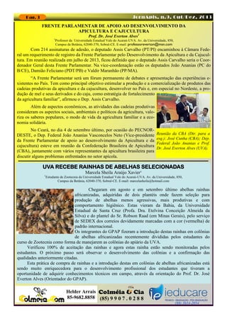 JornApis, n.9, Out/Dez, 2013

Pag. 3

FRENTE PARLAMENTAR DE APOIO AO DESENVOLVIMENTO DA
APICULTURA E CAJUCULTURA
1

Prof. Dr. José Everton Alves1

Professor da Universidade Estadual Vale do Acaraú-UVA. Av. da Universidade, 850,
Campus da Betânia, 62040-370, Sobral-CE. E-mail: professoreverton@msn.com

Com 214 assinaturas de adesão, o deputado Assis Carvalho (PT/PI) encaminhou à Câmara Federal um requerimento de registro da Frente Parlamentar pelo Desenvolvimento da Apicultura e da Cajucultura. Em reunião realizada em julho de 2013, ficou definido que o deputado Assis Carvalho seria o Coordenador Geral desta Frente Parlamentar. Na vice-coordenação estão os deputados João Ananias (PC do
B/CE), Damião Feliciano (PDT/PB) e Valdir Maranhão (PP/MA).
“A Frente Parlamentar será um fórum permanente de debates e apresentação das experiências existentes no País. Tem como principal objetivo estimular a produção e a comercialização de produtos das
cadeias produtivas da apicultura e da cajucultura, desenvolver no País e, em especial no Nordeste, a produção de mel e seus derivados e do caju, como estratégia de fortalecimento
da agricultura familiar”, afirmou o Dep. Assis Carvalho.
Além de aspectos econômicos, as atividades das cadeias produtivas
consideram os aspectos sociais, ambientais e políticos da agricultura, valoriza os saberes populares, o modo de vida da agricultura familiar e a economia solidária.
No Ceará, no dia 4 de setembro último, por ocasião do PECNORDESTE, o Dep. Federal João Ananias Vasconcelos Neto (Vice-presidente
da Frente Parlamentar de apoio ao desenvolvimento da Apicultura e da
cajucultura) esteve em reunião da Confederação Brasileira de Apicultura
(CBA), juntamente com vários representantes da apicultura brasileira para
discutir alguns problemas enfrentados no setor apícola.

Reunião da CBA (Dir. para a
esq.): José Cunha (CBA); Dep.
Federal João Ananias e Prof.
Dr. José Everton Alves (UVA).

UVA RECEBE RAINHAS DE ABELHAS SELECIONADAS
1

Marcela Sheila Araújo Xavier¹
Estudante de Zootecnia da Universidade Estadual Vale do Acaraú-UVA. Av. da Universidade, 850,
Campus da Betânia, 62040-370, Sobral-CE. E-mail: marcelasheila@hotmail.com

Chegaram em agosto e em setembro último abelhas rainhas
africanizadas, adquiridas de dois plantéis onde fazem seleção para
produção de abelhas menos agressivas, mais produtivas e com
comportamento higiênico. Estas vieram da Bahia, da Universidade
Estadual de Santa Cruz (Profa. Dra. Etelvina Conceição Almeida da
Silva) e do plantel do Sr. Robson Raad (em Minas Gerais), pelo serviço
de SEDEX dos correios devidamente marcadas com a cor (vermelha) de
padrão internacional.
Os integrantes do GPAP fizeram a introdução destas rainhas em colônias
de abelhas africanizadas recentemente divididas pelos estudantes do
curso de Zootecnia como forma de manejarem as colônias do apiário da UVA.
Verificou 100% de aceitação das rainhas e agora estas rainha estão sendo monitoradas pelos
estudantes. O próximo passo será observar o desenvolvimento das colônias e a confirmação das
qualidades anteriormente citadas.
Esta prática de compra de rainhas e a introdução destas em colônias de abelhas africanizadas está
sendo muito enriquecedora para o desenvolvimento profissional dos estudantes que tiveram a
oportunidade de adquirir conhecimentos técnicos em campo, através da orientação do Prof. Dr. José
Everton Alves (Orientador do GPAP).

Helder Arrais
85-9682.8858 (85) 9 9 0 7 . 0 2 8 8

(88) 3614-2054

 