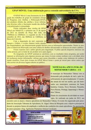 Página 2                                                                                    JornApis

       GPAP MÓVEL: Uma colaboração para a extensão universitária da UVA
                                                                                   Talícia de Lima Marinho
         O GPAP Móvel é uma ferramenta de divul-
gação dos trabalhos do grupo de estudantes (Grupo
de Pesquisas com Abelhas e Polinização-GPAP),
dos produtos obtidos das abelhas e levar informa-
ções diversas sobre o fascinante mundo das abelhas
e de polinização à comunidade.
         Foram realizados duas versões do GPAP
Móvel em Sobral-CE, o primeiro em 23 de agosto
de 2012 na feirinha da Praça São João, das
18h00min às 22h00min e o segundo no dia 15 de
setembro de 2012, das 8h00min às 12h00min, no
Becco do Cotovelo.
         Com a degustação de mel, exposição de
banners e folders, o evento chamou muita atenção
dos frequentadores, que demonstraram grande fascínio com as informações apresentadas. Dentre as atra-
ções a colmeia de observação com uma colônia de abelhas africanizadas se destacou em atrair o público.
         Foram expostos mel e pólen apícola para degustação. O pólen apícola despertou interesse em
várias pessoas, por se tratar de um produto novo para alguns.
         Os integrantes do GPAP sentiram-se satisfeitos com os resultados deste programa, por poder
repassar as informações para algumas pessoas que nunca tiveram contato nenhum com a atividade além
de receberem muitas informações valiosas para serem discutidas e usadas como indutoras do conheci-
mento científico. Esses dois eventos do GPAP Móvel foram o ponta pé inicial para vários outros que
irão ocorrer em diversos lugares abertos ao público.

                                                              NOTÍCIAS DA APICULTURA DE
                                                               MONSENHOR TABOSA – CE
                                                           O município de Monsenhor Tabosa vem se
                                                           destacando pela produção de mel e pelo be-
                                                           neficiamento de aproximadamente 12 tonela-
                                                           das anuais de mel em sachês, que são desti-
                                                           nados aos municípios cearenses de Santa
                                                           Quitéria, Crateús, Novo Horiente, Parambú,
                                                           Nova Russas, Poranga, Ipaporanga e Monse-
                                                           nhor Tabosa.
                                                            Diante do crescimento da atividade no muni-
                                                            cípio, foi realizado em junho de 2012, um
encontro com os atuais e futuros apicultores de Monsenhor Tabosa. O evento foi organizado pelo presi-
dente da Associação Taboense de Apicultores, Sr. Algaci Abreu de Mesquita com o objetivo principal de
discutir os projetos futuros de ampliação e melhoria das condições dos atuais apicultores. Na oportunida-
de esteve presente o Eng. Agrônomo Flamarion Alencar Cavalcanti.
                                 GPAP na WEB:
                          blogdogpap.blogspot.com.br
                             CONTATO COM GPAP:
                            gpap_uva@hotmail.com
                           CONTATO COM JornApis:
                                                                                           Casa do Campo
                              jornapis@gmail.com                                            (88) 3611.3267
 