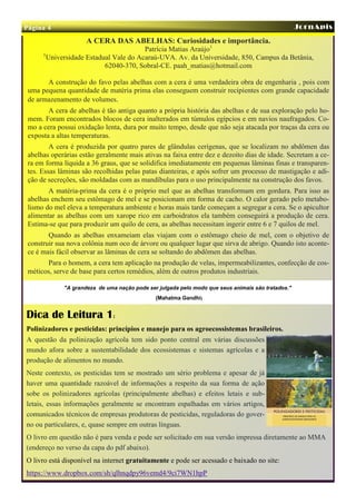 Página 4                                                                                             JornApis
                       A CERA DAS ABELHAS: Curiosidades e importância.
                                          Patrícia Matias Araújo1
      1
          Universidade Estadual Vale do Acaraú-UVA. Av. da Universidade, 850, Campus da Betânia,
                             62040-370, Sobral-CE. paah_matias@hotmail.com

       A construção do favo pelas abelhas com a cera é uma verdadeira obra de engenharia , pois com
 uma pequena quantidade de matéria prima elas conseguem construir recipientes com grande capacidade
 de armazenamento de volumes.
        A cera de abelhas é tão antiga quanto a própria história das abelhas e de sua exploração pelo ho-
 mem. Foram encontrados blocos de cera inalterados em túmulos egípcios e em navios naufragados. Co-
 mo a cera possui oxidação lenta, dura por muito tempo, desde que não seja atacada por traças da cera ou
 exposta a altas temperaturas.
         A cera é produzida por quatro pares de glândulas cerígenas, que se localizam no abdômen das
 abelhas operárias estão geralmente mais ativas na faixa entre dez e dezoito dias de idade. Secretam a ce-
 ra em forma líquida a 36 graus, que se solidifica imediatamente em pequenas lâminas finas e transparen-
 tes. Essas lâminas são recolhidas pelas patas dianteiras, e após sofrer um processo de mastigação e adi-
 ção de secreções, são moldadas com as mandíbulas para o uso principalmente na construção dos favos.
        A matéria-prima da cera é o próprio mel que as abelhas transformam em gordura. Para isso as
 abelhas enchem seu estômago de mel e se posicionam em forma de cacho. O calor gerado pelo metabo-
 lismo do mel eleva a temperatura ambiente e horas mais tarde começam a segregar a cera. Se o apicultor
 alimentar as abelhas com um xarope rico em carboidratos ela também conseguirá a produção de cera.
 Estima-se que para produzir um quilo de cera, as abelhas necessitam ingerir entre 6 e 7 quilos de mel.
        Quando as abelhas enxameiam elas viajam com o estômago cheio de mel, com o objetivo de
 construir sua nova colônia num oco de árvore ou qualquer lugar que sirva de abrigo. Quando isto aconte-
 ce é mais fácil observar as lâminas de cera se soltando do abdômen das abelhas.
       Para o homem, a cera tem aplicação na produção de velas, impermeabilizantes, confecção de cos-
 méticos, serve de base para certos remédios, além de outros produtos industriais.

               "A grandeza de uma nação pode ser julgada pelo modo que seus animais são tratados."
                                                (Mahatma Gandhi)


Dica de Leitura 1:
Polinizadores e pesticidas: princípios e manejo para os agroecossistemas brasileiros.
A questão da polinização agrícola tem sido ponto central em várias discussões
mundo afora sobre a sustentabilidade dos ecossistemas e sistemas agrícolas e a
produção de alimentos no mundo.
Neste contexto, os pesticidas tem se mostrado um sério problema e apesar de já
haver uma quantidade razoável de informações a respeito da sua forma de ação
sobe os polinizadores agrícolas (principalmente abelhas) e efeitos letais e sub-
letais, essas informações geralmente se encontram espalhadas em vários artigos,
comunicados técnicos de empresas produtoras de pesticidas, reguladoras do gover-
no ou particulares, e, quase sempre em outras línguas.
O livro em questão não é para venda e pode ser solicitado em sua versão impressa diretamente ao MMA
(endereço no verso da capa do pdf abaixo).
O livro está disponível na internet gratuitamente e pode ser acessado e baixado no site:
https://www.dropbox.com/sh/qlhnqdpy96vemd4/9ci7WN1hpP
 